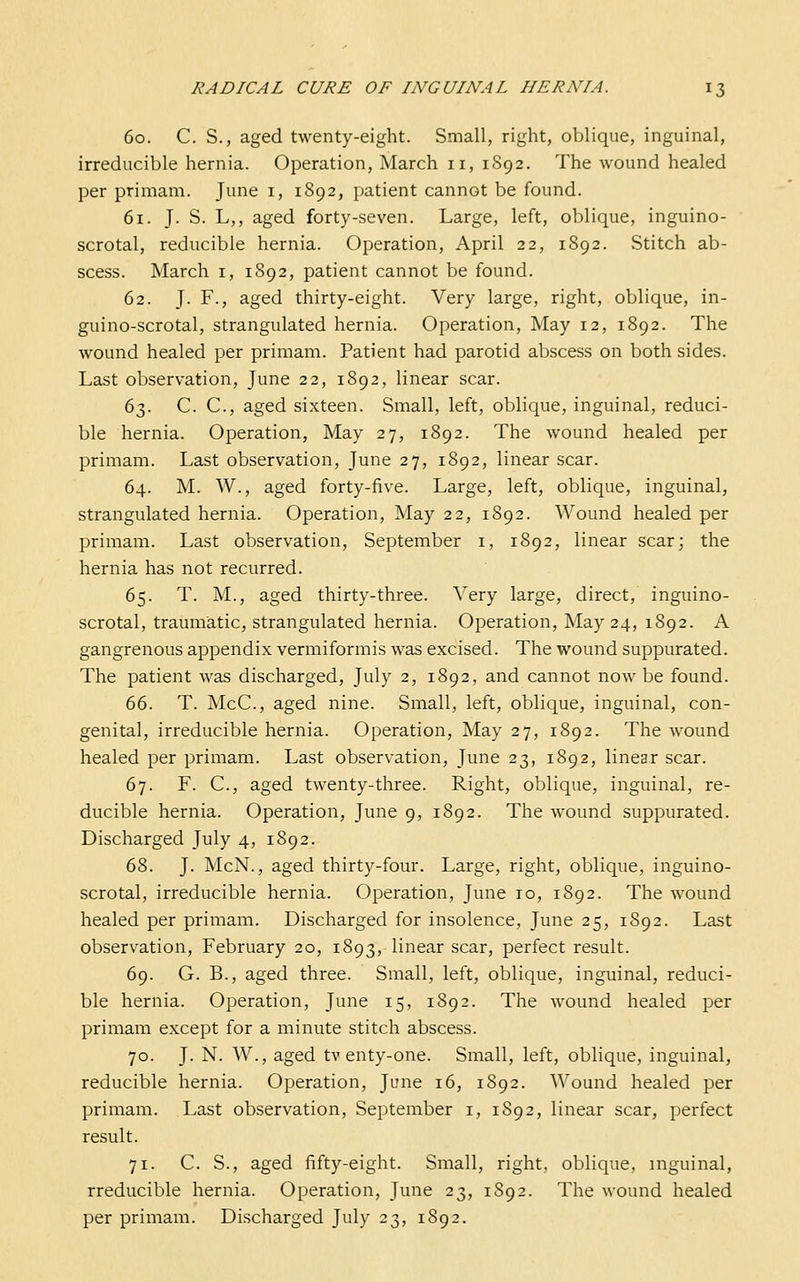 60. C. S., aged twenty-eight. Small, right, oblique, inguinal, irreducible hernia. Operation, March 11, 1892. The wound healed per primam. June i, 1892, patient cannot be found. 61. J- S. L,, aged forty-seven. Large, left, oblique, inguino- scrotal, reducible hernia. Operation, April 22, 1892. Stitch ab- scess. March I, 1S92, patient cannot be found. 62. J. F., aged thirty-eight. Very large, right, oblique, in- guino-scrotal, strangulated hernia. Operation, May 12, 1892. The wound healed per primam. Patient had parotid abscess on both sides. Last observation, June 22, 1892, linear scar. 63. C. C, aged sixteen. Small, left, oblique, inguinal, reduci- ble hernia. Operation, May 27, 1892. The wound healed per primam. Last observation, June 27, 1892, linear scar. 64. M. W., aged forty-five. Large, left, oblique, inguinal, strangulated hernia. Operation, May 22, 1892. Wound healed per primam. Last observation, September i, 1892, linear scar; the hernia has not recurred. 65. T. M., aged thirty-three. Very large, direct, inguino- scrotal, traumatic, strangulated hernia. Operation, May 24, 1892. A gangrenous appendix vermiformis was excised. The wound suppurated. The patient was discharged, July 2, 1892, and cannot now be found. 66. T. McC, aged nine. Small, left, oblique, inguinal, con- genital, irreducible hernia. Operation, May 27, 1892. The wound healed per primam. Last observation, June 23, 1892, linear scar. 67. F. C, aged twenty-three. Right, oblique, inguinal, re- ducible hernia. Operation, June 9, 1892. The wound suppurated. Discharged July 4, 1892. 68. J. McN., aged thirty-four. Large, right, oblique, inguino- scrotal, irreducible hernia. Operation, June 10, 1892. The wound healed per primam. Discharged for insolence, June 25, 1892. Last observation, February 20, 1893,-linear scar, perfect result. 69. G. B., aged three. Small, left, oblique, inguinal, reduci- ble hernia. Operation, June 15, 1892. The wound healed per primam except for a minute stitch abscess. 70. J. N. W., aged tv enty-one. Small, left, oblique, inguinal, reducible hernia. Operation, June 16, 1892. Wound healed per primam. Last observation, September i, 1892, linear scar, perfect result. 71. C. S., aged fifty-eight. Small, right, oblique, inguinal, rreducible hernia. Operation, June 23, 1892. The wound healed per primam. Discharged July 23, 1892.