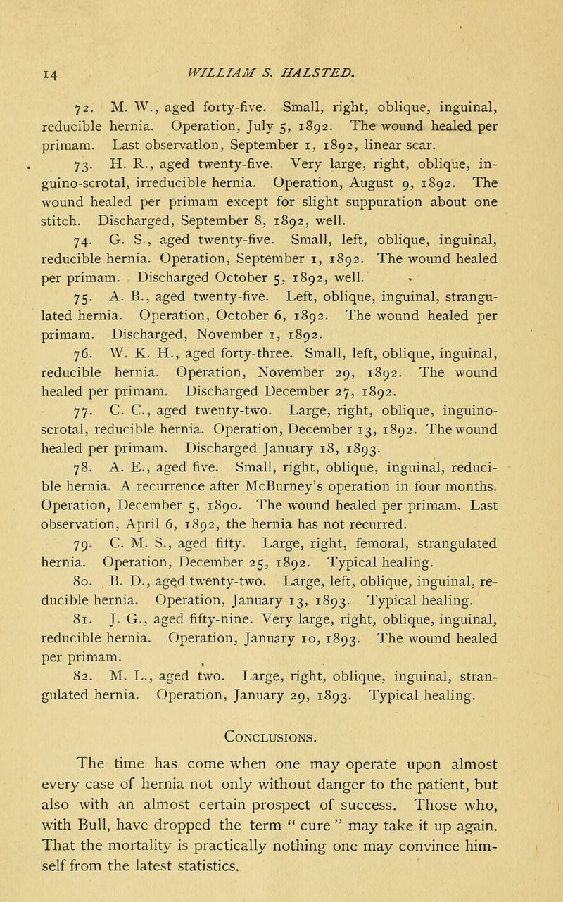 72. M. W., aged forty-five. Small, right, oblique, inguinal, reducible hernia. Operation, July 5, 1892. The wound healed per primam. Last observation, September i, 1892, linear scar. 73. H. R., aged twenty-five. Very large, right, oblique, in- guino-scrotal, irreducible hernia. Operation, August 9, 1892. The wound healed per primam except for slight suppuration about one stitch. Discharged, September 8, 1892, well. 74. G. S., aged twenty-five. Small, left, oblique, inguinal, reducible hernia. Operation, September i, 1892. The wound healed per primam. Discharged October 5, 1892, well. 75. A. B., aged twenty-five. Left, oblique, inguinal, strangu- lated hernia. Operation, October 6, 1892. The wound healed per primam. Discharged, November i, 1892. 76. W. K. H., aged forty-three. Small, left, oblique, inguinal, reducible hernia. Operation, November 29, 1892. The wound healed per primam. Discharged December 27, 1892. 77. C. C, aged twenty-two. Large, right, oblique, inguino- scrotal, reducible hernia. Operation, December 13, 1892. The wound healed per primam. Discharged January 18, 1893. 78. A. E., aged five. Small, right, oblique, inguinal, reduci- ble hernia. A recurrence after McBurney's operation in four months. Operation, December 5, 1890. The wound healed per primam. Last observation, April 6, 1892, the hernia has not recurred. 79. C. M. S., aged fifty. Large, right, femoral, strangulated hernia. Operation, December 25, 1892. Typical healing. 80. B. D., agQd twenty-two. Large, left, oblique, inguinal, re- ducible hernia. Operation, January 13, 1893. Typical healing. 81. J. G., aged fifty-nine. Very large, right, oblique, inguinal, reducible hernia. Operation, January 10, 1893. The wound healed per primam. 82. M. L., aged two. Large, right, oblique, inguinal, stran- gulated hernia. Operation, January 29, 1893. Typical healing. Conclusions. The time has come when one may operate upon almost every case of hernia not only without danger to the patient, but also with an almost certain prospect of success. Those who, with Bull, have dropped the term  cure  may take it up again. That the mortality is practically nothing one may convince him- self from the latest statistics.