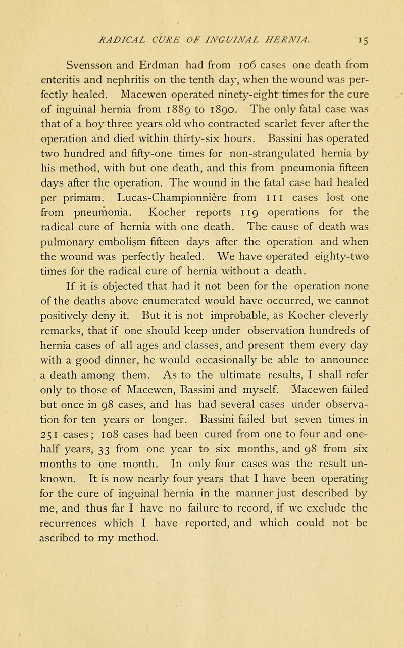 Svensson and Erdman had from 106 cases one death from enteritis and nephritis on the tenth day, when the wound was per- fectly healed. Macewen operated ninety-eight times for the cure of inguinal hernia from 1889 to 1890. The only fatal case was that of a boy three years old who contracted scarlet fever after the operation and died within thirty-six hours. Bassini has operated two hundred and fifty-one times for non-strangulated hernia by his method, with but one death, and this from pneumonia fifteen days after the operation. The wound in the fatal case had healed per primam. Lucas-Championniere from 111 cases lost one from pneumonia. Kocher reports 119 operations for the radical cure of hernia with one death. The cause of death was pulmonary embolism fifteen days after the operation and when the wound was perfectly healed. We have operated eighty-two times for the radical cure of hernia without a death. If it is objected that had it not been for the operation none of the deaths above enumerated would have occurred, we cannot positively deny it. But it is not improbable, as Kocher cleverly remarks, that if one should keep under observation hundreds of hernia cases of all ages and classes, and present them every day with a good dinner, he would occasionally be able to announce a death among them. As to the ultimate results, I shall refer only to those of Macewen, Bassini and myself. Macewen failed but once in 98 cases, and has had several cases under observa- tion for ten years or longer. Bassini failed but seven times in 251 cases; 108 cases had been cured from one to four and one- half years, 33 from one year to six months, and 98 from six months to one month. In only four cases was the result un- known. It is now nearly four years that I have been operating for the cure of inguinal hernia in the manner just described by me, and thus far I have no failure to record, if we exclude the recurrences which I have reported, and which could not be ascribed to my method.