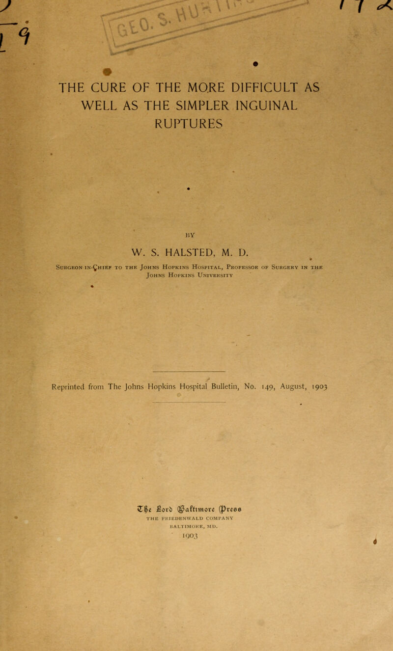 / f ^ m THE CURE OF THE MQRE DIFFICULT AS WELL AS THE SIMPLER INGUINAL RUPTURES W. S. HALSTED, M. D. Surgeon in-^hief to the Johns Hopkins Hospital, Professor of Surgery in the Johns Hopkins University Reprinted from The Johns Hopkins Hospital Bulletin, No. 149, August, 1903 ZU ^oxi> Q0afttinovc (preee THE I'KIEUICNWALU COMPANY ISALTIMOKE, MU. 1903