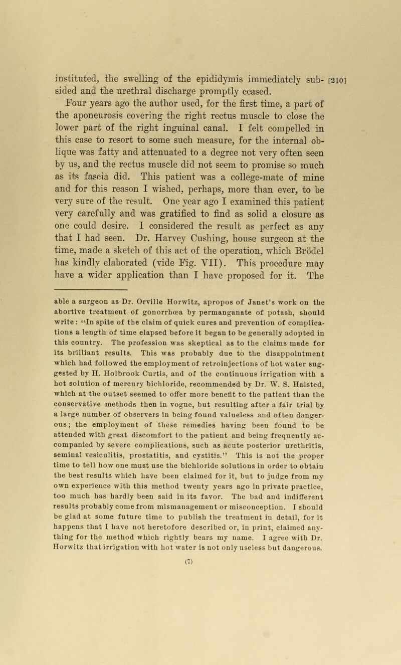 instituted, the swelling of the epididymis immediately sub- [2i0] sided and the urethral discharge promptly ceased. Four years ago the author used, for the first time, a part of the aponeurosis covering the right rectus muscle to close the lower part of the right inguinal canal. I felt compelled in this case to resort to some such measure, for the internal ob- lique was fatty and attenuated to a degree not very often seen by us, and the rectus muscle did not seem to promise so much as its fascia did. This patient was a college-mate of mine and for this reason I wished, perhaps, more than ever, to be very sure of the result. One year ago I examined this patient very carefully and was gratified to find as solid a closure as one could desire. I considered the result as perfect as any that I had seen. Dr. Harvey Gushing, house surgeon at the time, made a sketch of this act of the operation, which Brodel has kindly elaborated (vide Fig. VII). This procedure may have a wider application than I have proposed for it. The able a surgeon as Dr. Orville Horwitz, apropos of Janet's work on the abortive treatment of gonorrhoea by permanganate of potash, should write : In spite of the claim of quick cures and prevention of complica- tions a length of time elapsed before it began to be generally adopted in this country. The profession was skeptical as to the claims made for its brilliant results. This was probably due to the disappointment which had followed the employment of retroinjections of hot water sug- gested by H. Holbrook Curtis, and of the continuous irrigation with a hot solution of mercury bichloride, recommended by Dr. W. S. Halsted, which at the outset seemed to offer more benefit to the patient than the conservative methods then in vogue, but resulting after a fair trial by a large number of observers in being found valueless and often danger- ous ; the employment of these remedies having been found to be attended with great discomfort to the patient and being frequently ac- companied by severe complications, such as acute posterior urethritis, seminal vesiculitis, prostatitis, and cystitis. This is not the proper time to tell how one must use the bichloride solutions in order to obtain the best results which have been claimed for it, but to judge from my own experience with this method twenty years ago in private practice, too much has hardly been said in its favor. The bad and indifferent results probably come from mismanagement or misconception. I should be glad at some future time to publish the treatment in detail, for it happens that I have not heretofore described or, in print, claimed any- thing for the method which rightly bears my name. I agree with Dr. Horwitz that irrigation with hot water is not only useless but dangerous.