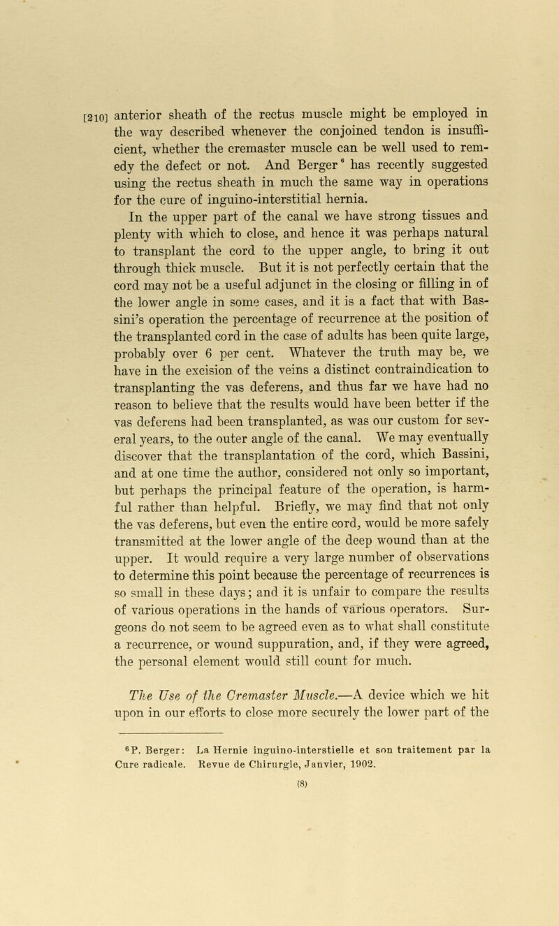 [310] anterior sheath of the rectus muscle might be employed in the way described whenever the conjoined tendon is insuffi- cient, whether the cremaster muscle can be well used to rem- edy the defect or not. And Berger' has recently suggested using the rectus sheath in much the same way in operations for the cure of inguino-interstitial hernia. In the upper part of the canal we have strong tissues and plenty with which to close, and hence it was perhaps natural to transplant the cord to the upper angle, to bring it out through thick muscle. But it is not perfectly certain that the cord may not be a useful adjunct in the closing or filling in of the lower angle in some cases, and it is a fact that with Bas- sini's operation the percentage of recurrence at the position of the transplanted cord in the case of adults has been quite large, probably over 6 per cent. Wliatever the truth may be, we have in the excision of the veins a distinct contraindication to transplanting the vas deferens, and thus far we have had no reason to believe that the results would have been better if the vas deferens had been transplanted, as was our custom for sev- eral years, to the outer angle of the canal. We may eventually discover that the transplantation of the cord, which Bassini, and at one time the author, considered not only so important, but perhaps the principal feature of the operation, is harm- ful rather than helpful. Briefly, we may find that not only the vas deferens, but even the entire cord, would be more safely transmitted at the lower angle of the deep wound than at the upper. It would require a very large number of observations to determine this point because the percentage of recurrences is so small in these days; and it is unfair to compare the results of various operations in the hands of various operators. Sur- geons do not seem to be agreed even as to what shall constitute a recurrence, or wound suppuration, and, if they were agreed, the personal element would still count for much. The Use of ihe Cremaster Muscle.—A device which we hit upon in our efTorts to close more securely the lower part of the ^P. Berger: La. Hernie ingiiino-interstielle et son traitement par la Cure radicale. Revue de Chirurgie, Janvier, 1902.