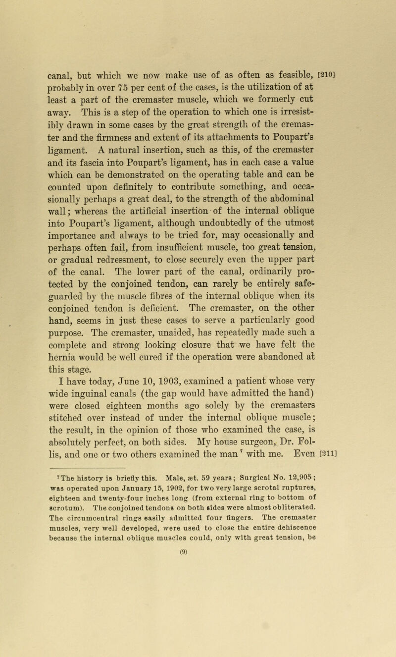 canal, but which we now make use of as often as feasible, [210] probably in over 75 per cent of the cases, is the utilization of at least a part of the cremaster muscle, which we formerly cut away. This is a step of the operation to which one is irresist- ibly drawn in some cases by the great strength of the cremas- ter and the firmness and extent of its attachments to Poupart's ligament. A natural insertion, such as this, of the cremaster and its fascia into Poupart's ligament, has in each case a value which can be demonstrated on the operating table and can be counted upon definitely to contribute something, and occa- sionally perhaps a great deal, to the strength of the abdominal wall; whereas the artificial insertion of the internal oblique into Poupart's ligament, although undoubtedly of the utmost importance and always to be tried for, may occasionally and perhaps often fail, from insufficient muscle, too great tension, or gradual redressment, to close securely even the upper part of the canal. The lower part of the canal, ordinarily pro- tected by the conjoined tendon, can rarely be entirely safe- guarded by the muscle fibres of the internal oblique when its conjoined tendon is deficient. The cremaster, on the other hand, seems in just these cases to serve a particularly good purpose. The cremaster, unaided, has repeatedly made such a complete and strong looking closure that we have felt the hernia would be well cured if the operation were abandoned at this stage. I have today, June 10, 1903, examined a patient whose very wide inguinal canals (the gap would have admitted the hand) were closed eighteen months ago solely by the cremasters stitched over instead of under the internal oblique muscle; the result, in the opinion of those who examined the case, is absolutely perfect, on both sides. My house surgeon. Dr. Fol- lis, and one or two others examined the man'' with me. Even [sii] ^The history is briefly this. Male, fet. 59 years; Surgical No. 12,905 ; was operated upon January 15, 1902, for two very large scrotal ruptures, eighteen and twenty-four inches long (from external ring to bottom of scrotum). The conjoined tendons on both sides were almost obliterated. The circumcentral rings easily admitted four fingers. The cremaster muscles, very well developed, were used to close the entire dehiscence because the internal oblique muscles could, only with great tension, be