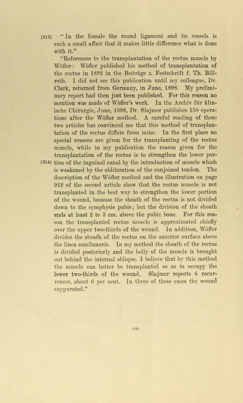 [313]  In the female the round ligament and its vessels is such a small affair that it makes little difference what is done with it. References to the transplantation of the rectus muscle by Wofler: Wofler published his method of transplantation of the rectus in 1892 in the Beitrage z. Festschrift f. Th. Bill- roth. I did not see this publication until my colleague, Dr. Clark, returned from Germaiiy, in June, 1898. My prelimi- nary report had then just been published. For this reason no mention was made of Wofler's work. In the Archiv fiir klin- ische Chirurgie, June, 1898, Dr. Slajmer publishes 150 opera- tions after the Wofler method. A careful reading of these two articles has convinced me that this method of transplan- tation of the rectus differs from mine. In the first place no special reasons are given for the transplanting of the rectus muscle, while in my publication the reason given for the transplantation of the rectus is to strengthen the lower por- [214] tion of the inguinal canal by the introduction of muscle which is weakened by the obliteration of the conjoined tendon. The description of the Wofler method and the illustration on page 912 of the second article show that the rectus muscle is not transplanted in the best way to strengthen the lower portion of the wound, because the sheath of the rectus is not divided down to the symphysis pubis; but the division of the sheath ends at least 2 to 3 cm. above the pubic bone. For this rea- son the transplanted rectus muscle is approximated chiefly over the upper two-thirds of the wound. In addition, Wofler divides the sheath of the rectus on the anterior surface above the linea semilunaris. In my method the sheath of the rectus is divided posteriorly and the belly of the muscle is brought out behind the internal oblique. I believe that by this method the muscle can better be transplanted so as to occupy the lower two-thirds of the wound. Slajmer reports 6 recur- rences, about 6 per cent. In three of these cases the wound suppurated.