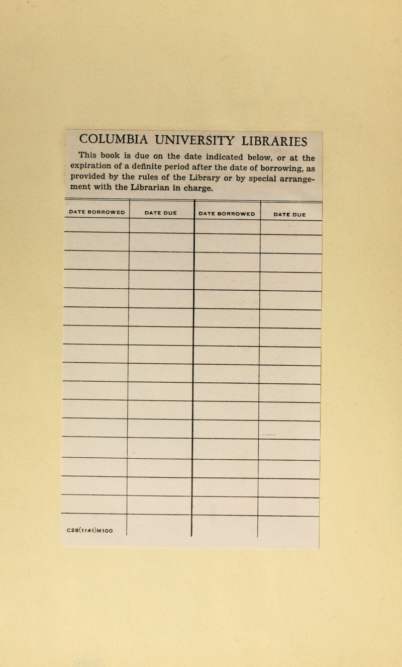 COLUMBIA UNIVERSITY LIBRARIES This book is due on the date indicated below, or at the expiration of a definite period after the date of borrowing, as provided by the rules of the Library or by special arrange- ment with the Librarian in charge. DATE BORROWED DATE DUE DATE BORROWED DATE DUE C2B(|I4|)mIOO