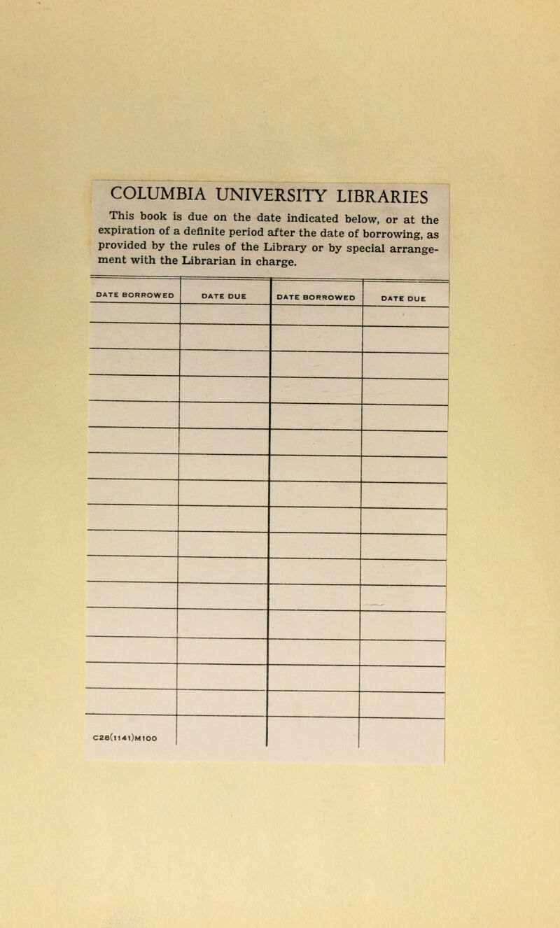 COLUMBIA UNIVERSITY LIBRARIES This book is due on the date indicated below, or at the expiration of a definite period after the date of borrowing, as provided by the rules of the Library or by special arrange- ment with the Librarian in charge. DATE BORROWED DATE DUE DATE BORROWED DATE DUE C2B(|I4|)mIOO