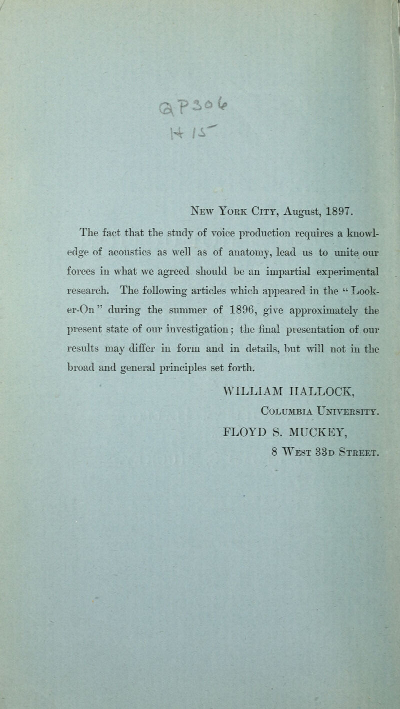 Neav York City, August, 1897. The fact that the study of voice jDroduction requires a knowl- edge of acoustics as well as of anatomy, lead us to unite our forces in what we agreed should be an impartial experimental research. The following articles which appeared in the  Look- er-On during the siunmer of 1896, give approximately the present state of oui* investigation; the final presentation of our results may differ in form and in details, but will not in the broad and general principles set forth. WILLIAM HALLOCK, Columbia Univebsity. FLOYD S. MUCKEY, 8 West 33d Street.