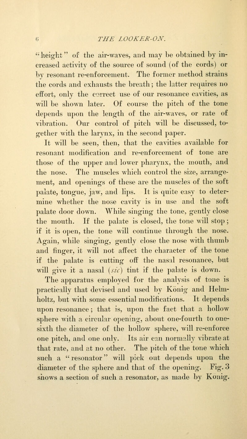 height of the air-wayes, and may be obtained by in- creased activity of the source of sound (of the cords) or by resonant re-enforcement. The former method strains the cords and exhausts the breath; the Latter requires no effort, only the correct use of our resonance cavities, as will be shown later. Of course the pitch of the tone depends upon the length of the air-waves, or rate of vibration. Our control of pitch will be discussed, to- gether with the larynx, in the second paper. It will be seen, then, that the cavities available for resonant modification and re-enforcement of tone are those of the upper and lower pharynx, the mouth, and the nose. The muscles which control the size, arrange- ment, and openings of these are the muscles of the soft palate, tongue, jaw, and lips. It is quite easy to deter- mine whether the nose cavity is in use and the soft palate door down. While singing the tone, gently close the mouth. If the palate is closed, the tone will stop; if it is open, the tone will continue through the nose. Again, while singing, gently close the nose with thumb and finger, it will not affect the character of the tone if the palate is cutting off the nasal resonance, but will give it a nasal (s/c) tint if the palate is down. The apparatus employed for the analysis of tone is practically that devised and used by Konig and Helm- holtz, but with some essential modifications. It depends upon resonance; that is, upon the fact that a hollow sphere Avith a circular opening, about one-fourth to one- sixth the diameter of the hollow sphere, will re-enforce one pitch, and one only. Its air can normally vibrate at that rate, and at no other. The pitch of the tone which such a  resonator will pick out depends upon the diameter of the sphere and that of the oj^ening. Fig. 3 shows a section of such a resonator, as made by Konig.