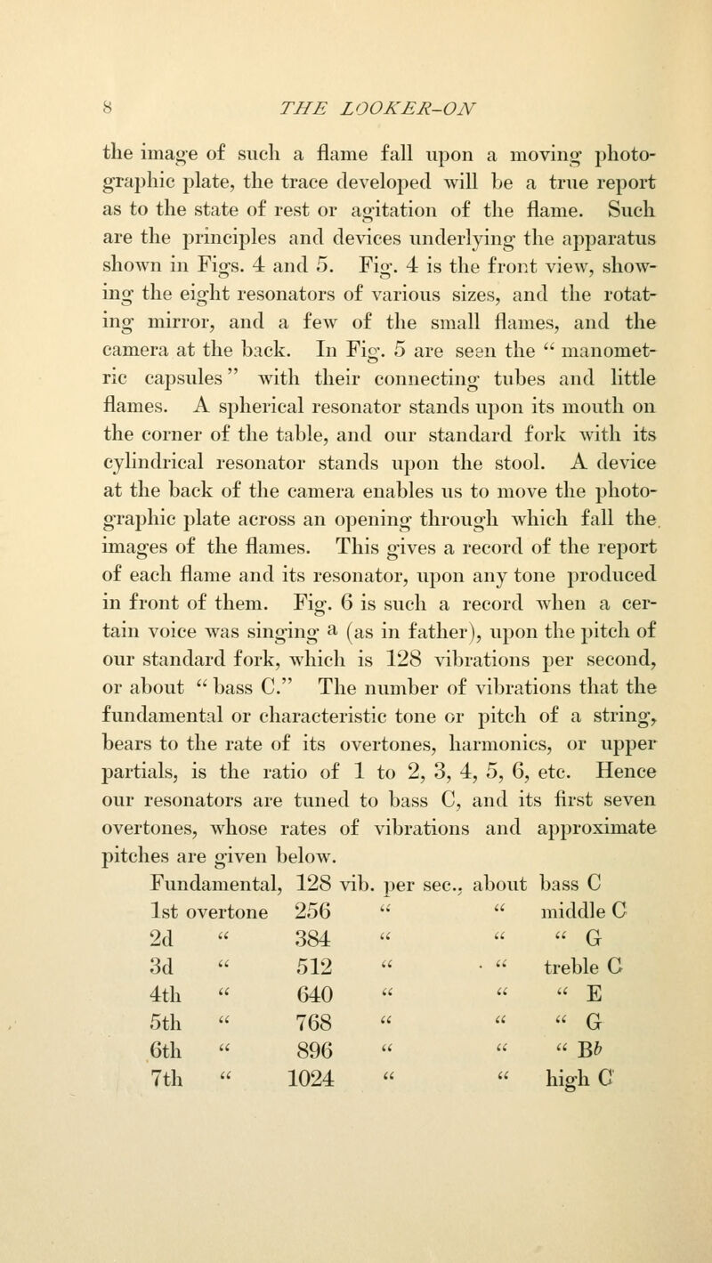 the image of such a flame fall upon a moving photo- graphic plate, the trace developed will be a true report as to the state of rest or agitation of the flame. Such are the principles and devices underlying the apparatus shown in Figs. 4 and 5. Fig. 4 is the front view, show- ing the eight resonators of various sizes, and the rotat- ing mirror, and a few of the small flames, and the camera at the back. In Fio\ 5 are seen the  manomet- ric caf)sules with their connecting tubes and little flames. A spherical resonator stands upon its mouth on the corner of the table, and our standard fork with its cylindrical resonator stands upon the stool. A device at the back of the camera enables us to move the photo- grajihic plate across an opening through which fall the. images of the flames. This gives a record of the report of each flame and its resonator, upon any tone produced in front of them. Fig. 6 is such a record when a cer- tain voice was singing a (^as in father), upon the pitch of our standard fork, which is 128 vibrations per second, or about  bass C. The number of vibrations that the fundamental or characteristic tone or pitch of a string, bears to the rate of its overtones, harmonics, or upper partials, is the ratio of 1 to 2, 3, 4, 5, 6, etc. Hence our resonators are tuned to bass C, and its first seven overtones, whose rates of vibrations and apj)roximate pitches are given below. Fundamental, 128 vib. per sec. about bass C   middle C u u u Q  •  treble G u u u J] u a u Q U U U ^Jy   high C 1st overtone 256 2d 384 3d 512 4th  640 5th  768 6th  896 7th  1024