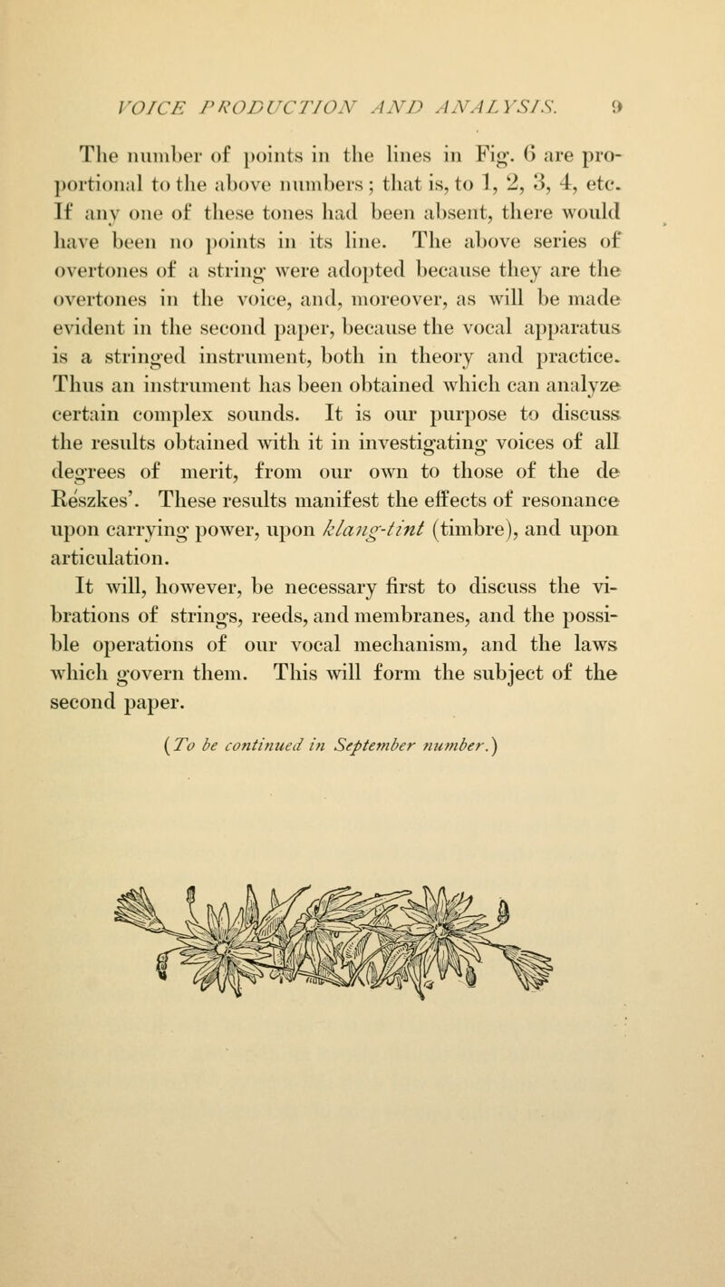 The number of points in the lines in Fig. 6 are pro- portional to the above numbers ; that is, to 1, 2, 3, 4, etc. If any one of these tones had been absent, there would have been no points in its line. The above series of overtones of a string' were adopted because they are the overtones in the voice, and, moreover, as will be made evident in the second paper, because the vocal apparatus is a stringed instrument, both in theory and practice. Thus an instrument has been obtained which can analyze certain complex sounds. It is our purpose to discuss the results obtained with it in investig-atino- voices of all degrees of merit, from our own to those of the de Reszkes'. These results manifest the effects of resonance upon carrying power, upon /clang-tint (timbre), and upon articulation. It will, however, be necessary first to discuss the vi- brations of strings, reeds, and membranes, and the possi- ble operations of our vocal mechanism, and the laws which govern them. This will form the subject of the second paper. (To be continued in September number.)