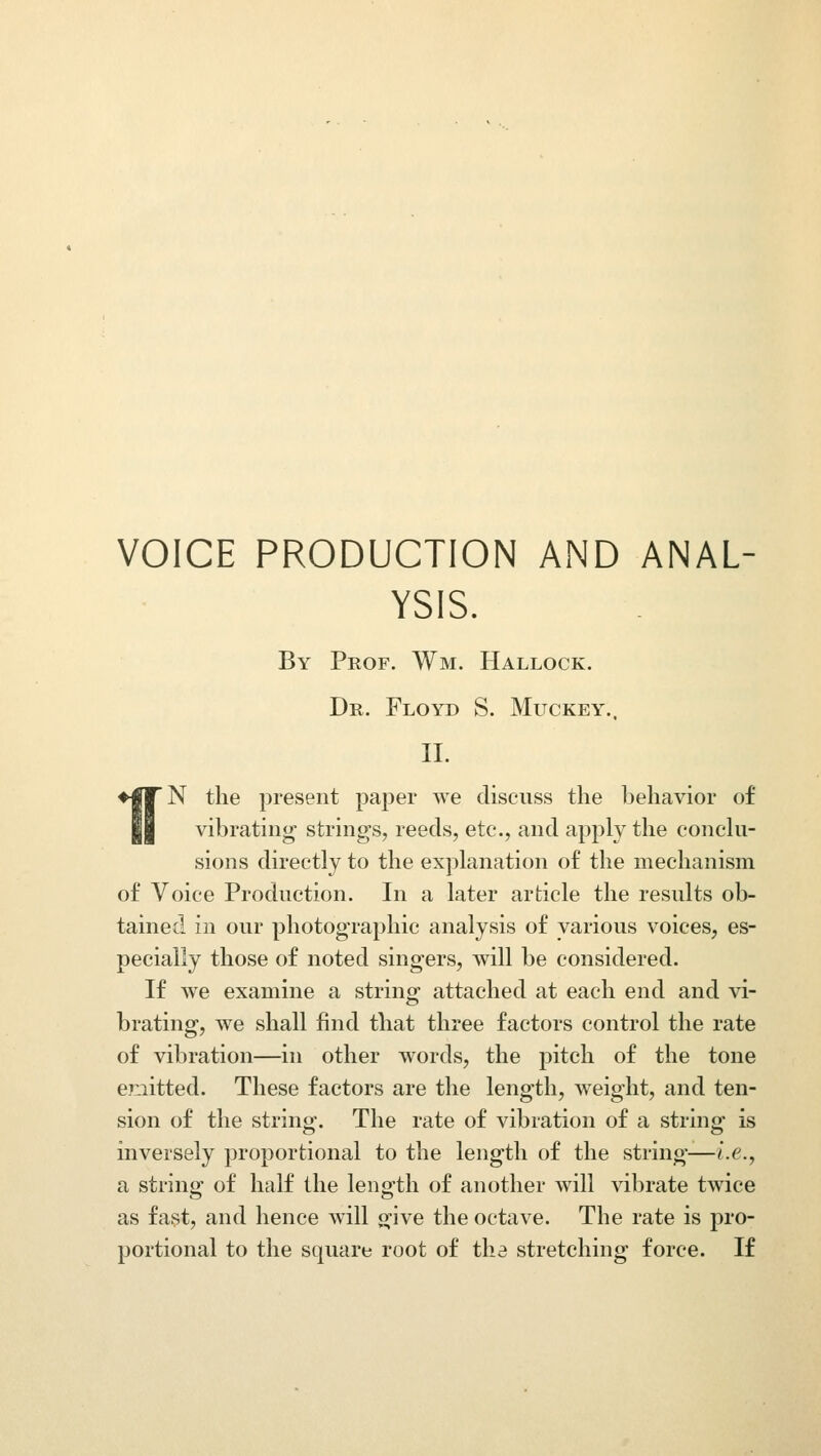 VOICE PRODUCTION AND ANAL- YSIS. By Prof. Wm. Hallock. Dr. Floyd S. Muckey.. II. N the present paper we discuss the behavior of vibrating strings, reeds, etc., and apply the conclu- sions directly to the explanation of the mechanism of Voice Production. In a later article the results ob- tained in our photographic analysis of various voices, es- pecially those of noted singers, will be considered. If we examine a string attached at each end and vi- brating, we shall find that three factors control the rate of vibration—in other words, the pitch of the tone emitted. These factors are the length, weight, and ten- sion of the string. The rate of vibration of a string is inversely proportional to the length of the string—i.e., a string of half the length of another will vibrate twice as fast, and hence will si-ive the octave. The rate is pro- portional to the square root of the stretching force. If