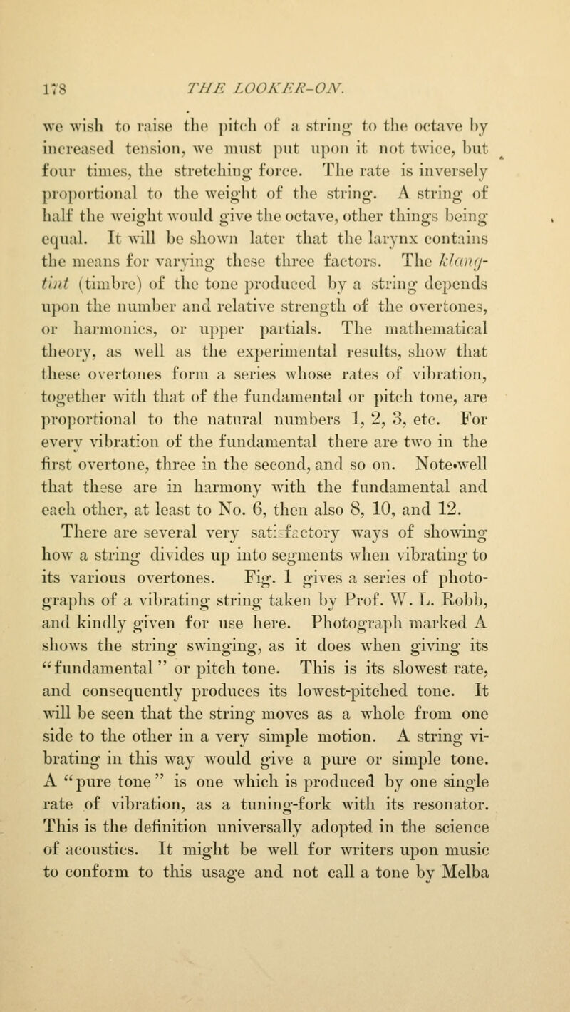 we wish to raise the pitch of a string to the octave by increased tension, Ave must put upon it not twice, hut four times, the stretching- force. The rate is inversely proportional to the weight of the string. A string- of half the weight would give the octave, other things being equal. It will be shown later that the larynx contains the means for varying these three factors. The klaufj- tint (timbre) of the tone produced by a string depends upon the number and relative strength of the overtones, or harmonics, or upper partials. The mathematical theory, as well as the experimental results, show that these overtones form a series whose rates of vibration, together with that of the fundamental or pitch tone, are proportional to the natural numbers 1, 2, 3, etc. For every vibration of the fundamental there are two in the first overtone, three in the second, and so on. Note»well that these are in harmony with the fundamental and each other, at least to No. 6, then also 8, 10, and 12. There are several very satisftictory ways of showing how a string divides up into segments when vibrating to its various overtones. Fig. 1 gives a series of photo- graphs of a vibrating string taken by Prof. W. L. Robb, and kindly given for use here. Photograph marked A shows the string swinging, as it does when giving its fundamental or pitch tone. This is its slowest rate, and consequently produces its lowest-pitched tone. It will be seen that the string moves as a whole from one side to the other in a very simple motion. A string vi- brating in this way would give a j>wi'e or simple tone. A pure tone is one Avhich is produced by one single rate of vibration, as a tuning-fork with its resonator. This is the definition universally adopted in the science of acoustics. It might be well for writers upon music to conform to this usage and not call a tone by Melba