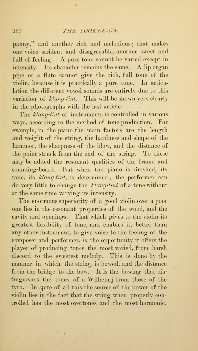 panny, and another rich and melodious; that makes one voice strident and disagreeal)le, anotlier sweet and full of feeling-. A pure tone cannot be varied except in intensity. Its character remains the same. A lip organ pipe or a flute cannot give the rich, full tone of the A^iolin, because it is practically a pure tone. In articu- lation the different vowel sounds are entirely due to this variation of klanfj-t'iiit. This will be shown very clearly in the photographs with the last article. The klang-tint of instruments is controlled in various ways, according to the method of tone production. For example, in the piano the main factors are the length and weight of the string, the hardness and shape of the hammer, the sharpness of the blow% and the distance of the point struck from the end of the string. To these may be added the resonant qualities of the frame and sounding-board. But when the j^iano is finished, its tone, its klang-tint, is determined; the performer can do very little to change the klang-tint of a tone w ithout at the same time varying its intensity. The enormous superiority of a good violin over a poor one lies in the resonant properties of the w^ood, and the cavity and openings. That which gives to the violin its greatest flexibility of tone, and enables it, better than any other instrument, to give voice to the feeling of the composer and performer, is the opportunity it offers the player of producing tones the most varied, from harsh discord to the sweetest melody. This is done by the manner in w^iich the string is bowed, and the distance from the brldo-e to the bow. It is the bowino- that dis- tinguishes the tones of a Wilhelmj from those of the tyro. In spite of all this the source of the power of the \aolin lies in the fact that the string when properly con- trolled has the most overtones and the most harmonic.