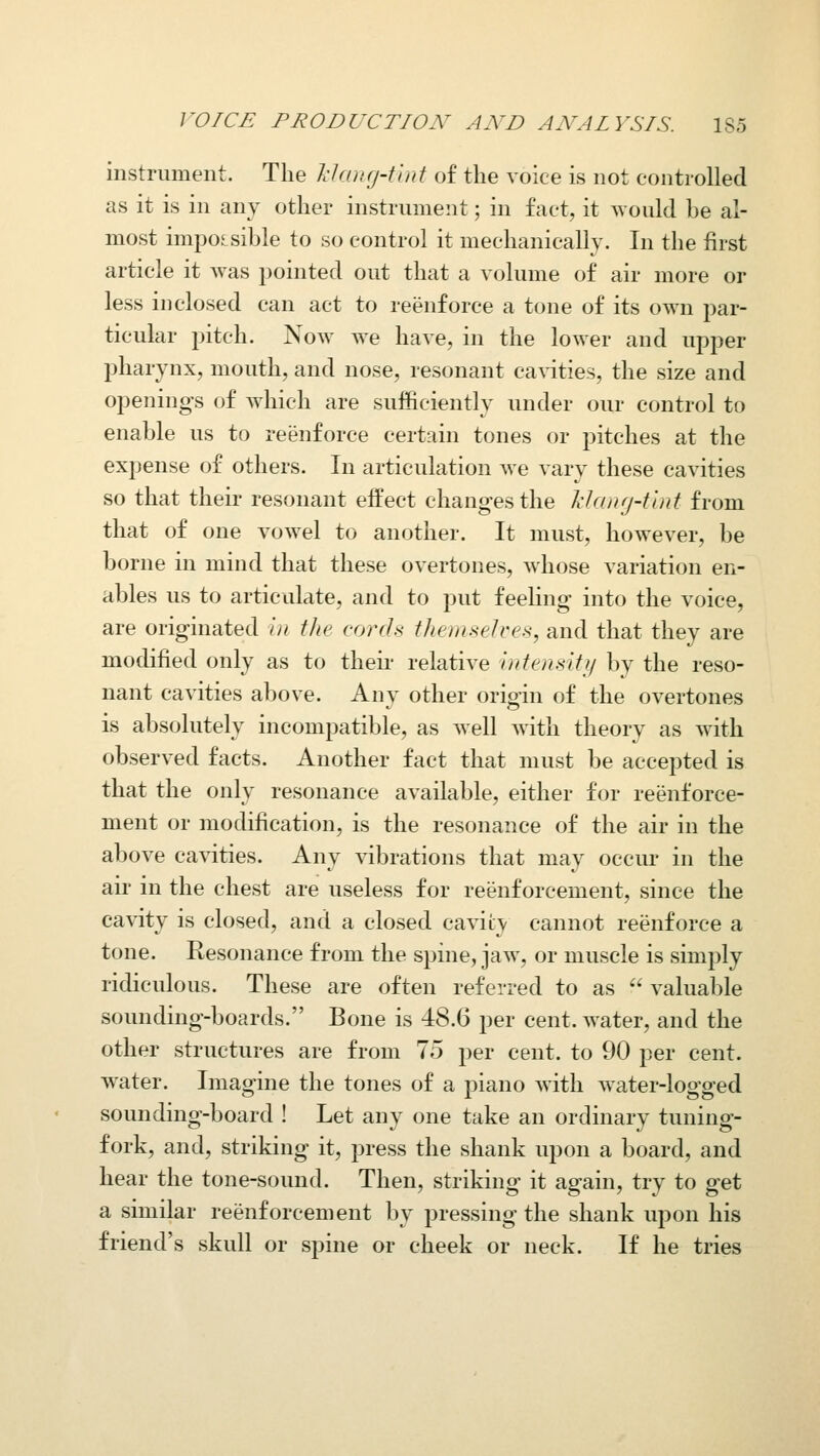 instrument. The J:hjri(j-tlnt of the voice is not controlled as it is in any other instrument; in fact, it would be al- most impossible to so control it mechanically. In the first article it was pointed out that a volume of air more or less inclosed can act to reenforce a tone of its own par- ticular jjitch. Now we have, in the lower and upper pharynx, mouth, and nose, resonant cavities, the size and opening's of which are sufficiently under our control to enable us to reenforce certain tones or pitches at the expense of others. In articulation we vary these cavities so that their resonant effect changes the Manrj-tint from that of one vowel to another. It must, however, be borne in mind that these overtones, whose variation en- ables us to articulate, and to put feeling into the voice, are originated in the cords themselces, and that they are modified only as to their relative ijitensiff/ by the reso- nant cavities above. Any other origiu of the overtones is absolutely incompatible, as well with theory as with observed facts. Another fact that must be accepted is that the only resonance available, either for reenforce- ment or modification, is the resonance of the air in the above cavities. Any vibrations that may occur in the air in the chest are useless for reenforcement, since the cavity is closed, and a closed cavity cannot reenforce a tone. Resonance from the spine, jaw, or muscle is simply ridiculous. These are often referred to as  valuable sounding-boards. Bone is 48.6 per cent, water, and the other structures are from 75 per cent, to 90 per cent, water. Imagine the tones of a piano with water-logged sounding-board ! Let any one take an ordinary tuning- fork, and, striking it, press the shank upon a board, and hear the tone-sound. Then, striking it again, try to get a similar reenforcement by pressing the shank upon his friend's skull or spine or cheek or neck. If he tries