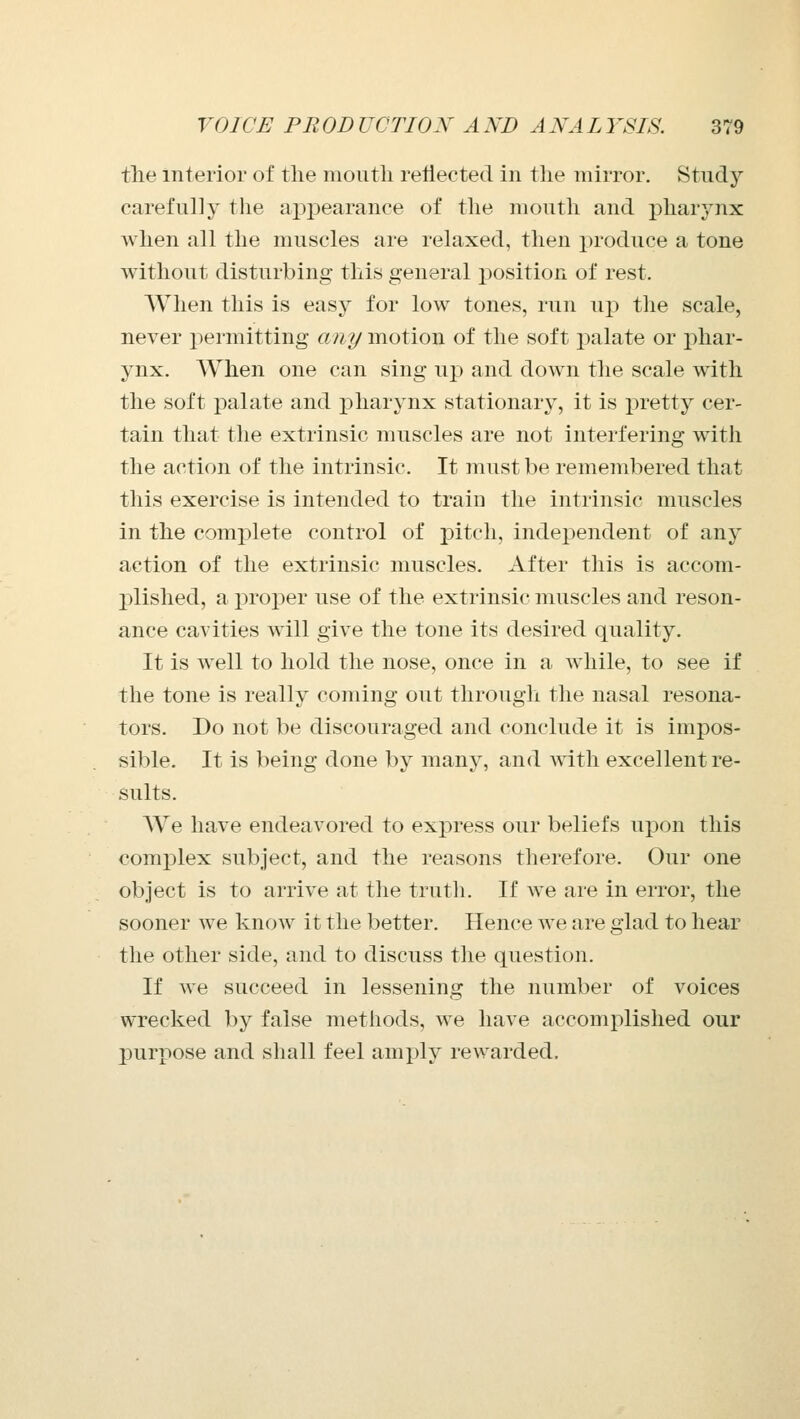 the interior of the mouth reflected in the mirror. Study carefully the aj^pearance of the mouth and pharj^nx Avhen all the muscles are relaxed, then produce a tone without disturbing this general ]30sition of rest. When this is easy for low tones, run up tlie scale, never permitting any motion of the soft palate or phar- ynx. When one can sing up and down the scale with the soft palate and pharynx stationary, it is pretty cer- tain that the extrinsic muscles are not interfering with the action of the intrinsic. It must be remembered that this exercise is intended to train the intrinsic muscles in the complete control of pitch, independent of any action of the extrinsic muscles. After this is accom- plished, a proper use of the extrinsic muscles and reson- ance cavities will give the tone its desired quality. It is well to hold the nose, once in a while, to see if the tone is really coming out through the nasal resona- tors. Do not be discouraged and conclude it is impos- sible. It is being done by many, and with excellent re- sults. AVe have endeavored to express our beliefs upon this complex subject, and the reasons therefore. Our one object is to arrive at the truth. If we are in error, the sooner we know it the better. Hence we are glad to hear the other side, and to discuss the question. If we succeed in lessening the number of voices wrecked by false methods, we have accomplished our j)urpose and sliall feel amply rewarded.