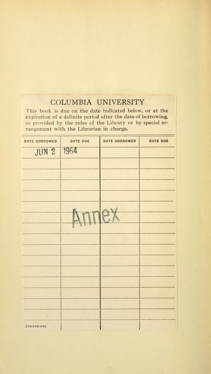 COLUMBIA UNIVERSITY This book is due on the date indicated below, or at the expiration of a definite period after the date of borrowing, as provided by the rules of the Library or by special ar- rangement with the Librarian in charge. DATE BORROWED DATE DUE DATE BORROWED DATE DUE JUN2 1964 i r^\i l\n^ti^ r^« * * C2S'e38)M50