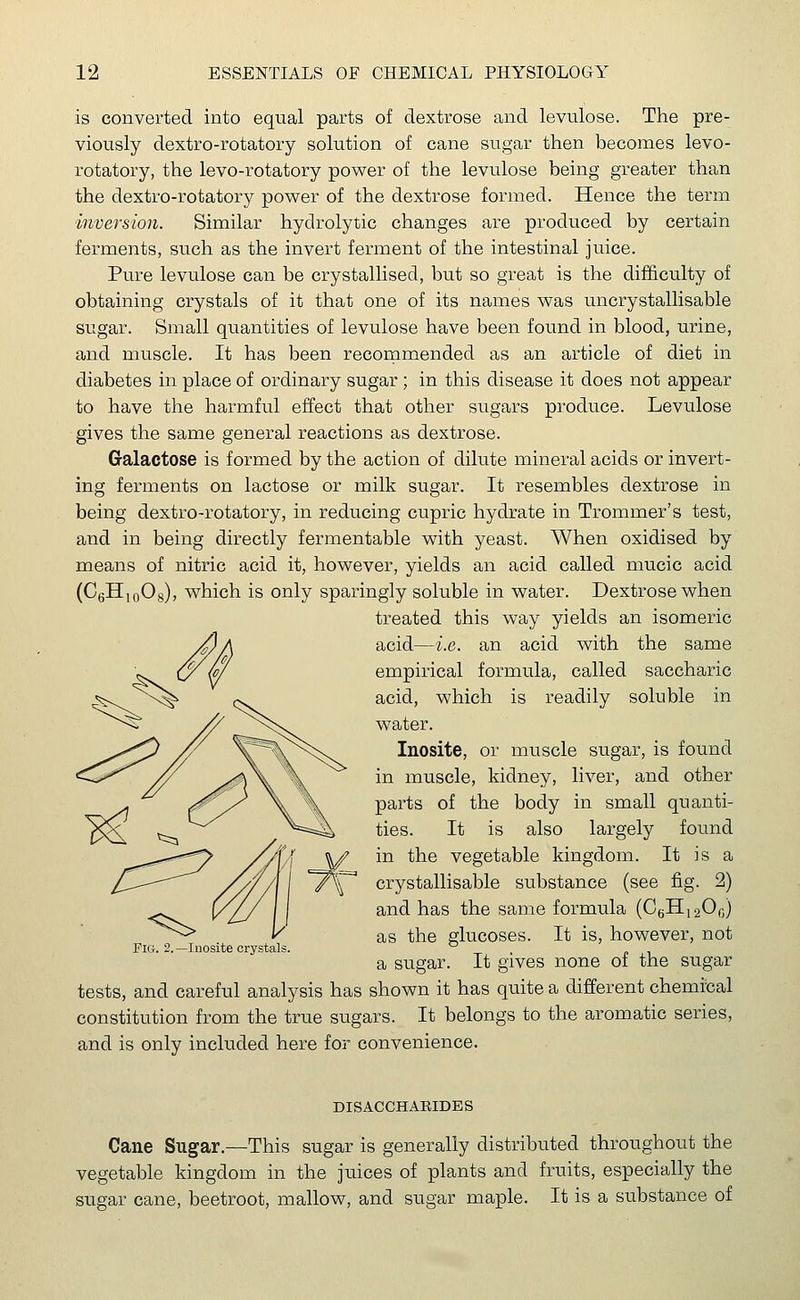 is converted into equal parts of dextrose and levulose. The pre- viously dextro-rotatory solution of cane sugar then becomes levo- rotatory, the levo-rotatory power of the levulose being greater than the dextro-rotatory power of the dextrose formed. Hence the term inversion. Similar hydrolytic changes are produced by certain ferments, such as the invert ferment of the intestinal juice. Pure levulose can be crystallised, but so great is the difficulty of obtaining crystals of it that one of its names was uncrystallisable sugar. Small quantities of levulose have been found in blood, urine, and muscle. It has been recommended as an article of diet in diabetes in place of ordinary sugar; in this disease it does not appear to have the harmful effect that other sugars produce. Levulose gives the same general reactions as dextrose. Galactose is formed by the action of dilute mineral acids or invert- ing ferments on lactose or milk sugar. It resembles dextrose in being dextro-rotatory, in reducing cupric hydrate in Trommer's test, and in being directly fermentable with yeast. When oxidised by means of nitric acid it, however, yields an acid called mucic acid (C6H10O8), which is only sparingly soluble in water. Dextrose when treated this way yields an isomeric acid—i.e. an acid with the same empirical formula, called saccharic acid, which is readily soluble in water. ^s^) // X^C^^n. Inosite, or muscle sugar, is found ^#i\ % in muscle, kidney, liver, and other parts of the body in small quanti- ties. It is also largely found in the vegetable kingdom. It is a crystallisable substance (see fig. 2) and has the same formula (C6H12O0) as the glucoses. It is, however, not a sugar. It gives none of the sugar tests, and careful analysis has shown it has quite a different chemical constitution from the true sugars. It belongs to the aromatic series, and is only included here for convenience. Eict. 2. —Inosite crystals. DISACCHARIDES Cane Sugar.—This sugar is generally distributed throughout the vegetable kingdom in the juices of plants and fruits, especially the sugar cane, beetroot, mallow, and sugar maple. It is a substance of
