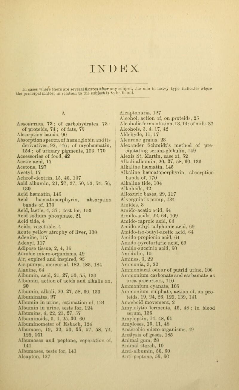 INDEX Iu cases where there are several figures after auy subject, the oue in heavy type indicates where the principal matter in relation to the subject is to be found. Absorption, 73 ; of carbohydrates, 73 ; of proteids, 74 ; of fats, 75 Absorption bands, 90 Absorption spectra of hamioglobin and its derivatives, 92, 146; of myohaematin, 154 ; of urinary pigments, 103, 170 Accessories of food, 42 Acetic acid, 17 Acetone, 127 Acetyl, 17 Achroo-dextrin, 15, 40, 137 Acid albumin, 21, 27, 37, 50, 53, 54, 56, 130 Acid hsematin, 145 Acid hasmatoporphyrin, absorption bands of, 170 Acid, lactic, 4, 37 ; test for, 153 Acid sodium phosphate, 21 Acid tide, 4 Acids, vegetable, 4 Acute yellow atrophy of liver, 108 Adenine, 117 Adenyl, 117 Adipose tissue, 2, 4, 16 Aerobic micro-organisms, 49 Air, expired and inspired, 95 Air-pump.s. mercurial, 182, 183, 184 Alanine, 64 Albumin, acid, 21, 27, 50, 55, 130 Albumin, action of acids and alkalis on, 20 Albumin, alkali, 20, 27, 58, 60, 130 Albuminates, 27 Albumin in urine, estimation of, 124 Albumin in urine, tests for, 124 Albumins, 4, 22, 23, 27, 57 Albuminoids, 3, 4. 25, 30, 60 Albumiiio.': i bach, 124 Albumosc, 19, 22, 50, 55, 57, ■ 129, 141 Albumoses and peptone, separation of. 141 Albtunoses, testa tor, 141 Alcapton, 127 Alcaptonuria, 127 Alcohol, action of, on proteid-, 25 Alcoholic fermentation, 13,14; of m ilk, 37 Alcohols, 3, 4, 17, 42 Aldehyde, 11, 17 Aleurone grains, 23 Alexander Schmidt's method of pre- cipitating serum-globulin, 149 Alexis St. Martin, case of, 52 Alkali-albumin, 20, 27, 58, 60. 130 Alkaline hsematin, 145 Alkaline hamiatoporphyrin, absorption bands of, 170 Alkaline tide, 104 Alkaloids, 42 Alloxuric bases, 29, 117 Alvergniat's pump, 184 Amides, 3 Amido-acetic acid, 64 Amido-acids, 22, 64, 109 Amido-caproic acid, 64 Amido-ethyl-sulphonic acid, 69 Amido-iso-butyl-acetic acid, 64 Amido-propionic acid, 64 Amido-pyrotartaric acid, 60 Amido-succinic acid, 60 Amidulin, 15 Amines, 3, 22 Ammonia, 3, 22 Aininoniacal odour of putrid urine, 106 Ammonium carbonate and carbamate as urea precursors, 110 Ammonium cyanate, 105 Ammonium sulphate, action of, on pro- teids, 19, 24, 26, 129, 139, 141 id movement, 2 Amylolytic ferments, 46, 4s ; in blood serum, 135 Amylopsin, 14, 48, 61 Amylases, 10, 11, In Anaerobic micro-organisms, 19 Analysis of gases, 185 Animal gum Animal starch, 10 Anti-albumin, 56, 60 Anti-peptone, 56, 60