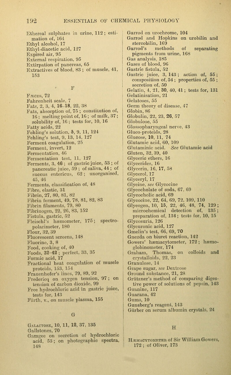 Ethereal sulphates in urine, 112 ; esti- mation of, 164 Ethyl alcohol, 17 Ethyl-diacetic acid, 127 Expired air, 95 External respiration, 95 Extirpation of pancreas, 65 Extractives of blood, 83 ; of muscle, 41, 153 F Feces, 72 Fahrenheit scale, 7 Fats, 2, 3, 4, 16-18, 22, 38 Fats, absorption of, 75 ; constitution of, 16; melting point of, 16 ; of milk, 37; solubility of, 16; tests for, 10, 16 Fatty acids, 22 Fehling's solution, 5, 9, 11, 124 Fehling's test, 9, 13, 14, 127 Ferment coagulation, 25 Ferment, invert, 12 Fermentation, 46 Fermentation test, 11, 127 Ferments, 3, 46 ; of gastric juice, 53 ; of pancreatic juice, 59 ; of saliva, 44 ; of succus entericus, 62; unorganised, 45, 46 Ferments, classification of, 48 Fibre, elastic, 31 Fibrin, 27, 80, 81, 82 Fibrin ferment, 49, 78, 81, 82, 83 Fibrin filaments, 79, 80 Fibrinogen, 22, 26, 83, 152 Fistula, gastric, 52 Fleischl's hsemometer, 175; spectro- polarimeter, 180 Flour, 32, 39 Fluorescent screens, 148 Fluorine, 3, 8 Food, cooking of, 40 Foods, 32-42 ; perfect, 33, 35 Formic acid, 17 Fractional heat coagulation of muscle proteids, 153, 154 Frauenhofer's lines, 79, 89, 92 Fredericq on oxygen tension, 97 ; on tension of carbon dioxide, 99 Free hydrochloric acid in gastric juice, tests for, 143 Furth, v., on muscle plasma, 155 G Galactose, 10, 11, 12, 37, 135 Gallstones, 70 Gamgee on secretion of hydrochloric acid, 53; on photographic spectra, 148 Garrod on urochrome, 104 Garrod and Hopkins on urobilin and stercobilin, 169 Garrod's methods of separating pigments from urine, 168 Gas analysis, 185 Gases of blood, 96 Gastric fistula, 52 Gastric juice, 3, 143 ; action of, 55 ; composition of, 54 ; properties of, 55 ; secretion of, 50 Gelatin, 4, 21, 30, 40, 41; tests for, 131 Gelatinisation, 21 Gelatoses, 55 Germ theory of disease, 47 Globin, 86 Globulin, 22, 23, 26, 57 Globulose, 55 Glossopharyngeal nerve, 43 Gluco-proteids, 28 Glucose, 10, 11, 74 Glutamic acid, 60, 109 Glutaminic acid. See Glutamic acid Gluten, 32, 39, 40 Glyceric ethers, 16 Glycerides, 16 Glycerin, 16, 17, 58 Glycerol, 17 Glyceryl, 17 Glycine, see Glycocine Glycocholate of soda, 67, 69 Glycocholic acid, 69 Glycocine, 22, 64, 69, 72, 109, 110 Glycogen, 10, 15, 22, 46, 48, 74, 129 ; microchemical detection of, 135; preparation of, 134; tests for, 10, 15 Glycosuria, 126 Glycuronic acid, 127 Gmelin's test, 66, 69, 70 Gnezda on biuret reaction, 142 Gowers' hemacytometer, 172; hsemo- globinometer, 174 Graham, Thomas, on colloids and crystalloids, 22, 23 Granulose, 14 Grape sugar, see Dextrose Ground substance, 21, 28 Griitzner's method of comparing diges- tive power of solutions of pepsin, 143 Guanine, 117 Guarana, 42 Gums, 10 Gunsberg's reagent, 143 Giirber on serum albumin crystals, 24 H Hemacytometer of Sir William Gowers, 172 ; of Oliver, 173