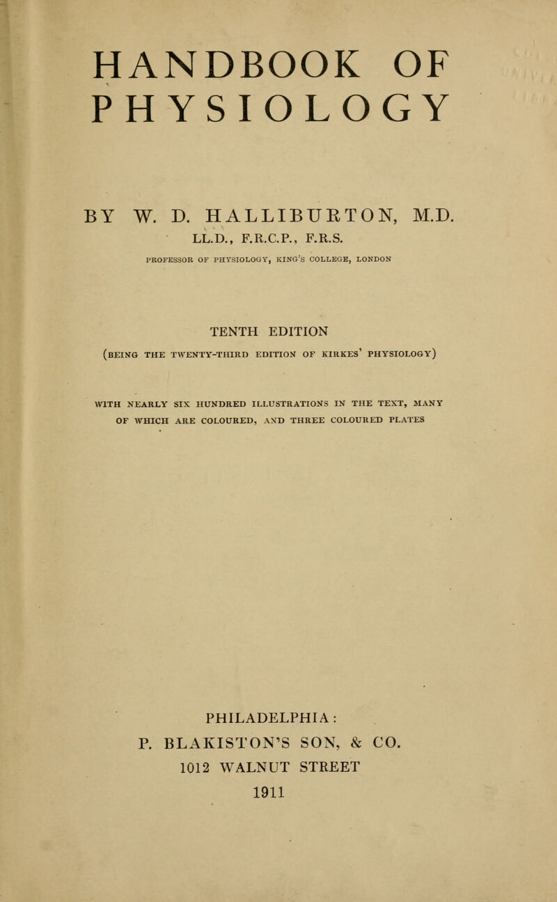 HANDBOOK OF PHYSIOLOGY BY W. D. HALLIBURTON, M.D. LL.D., F.R.C.P., F.R.S. PROFESSOR OF PHYSIOLOGY, KING'S COLLEGE, LONDON TENTH EDITION (being the twenty-third edition of kirkes' physiology) WITH nearly six HUNDRED ILLUSTRATIONS IN THE TEXT, MANY OF WHICH ARE COLOURED, AND THREE COLOURED PLATES PHILADELPHIA: P. BLAKISTON'S SON, & CO. 1012 WALNUT STREET 1911