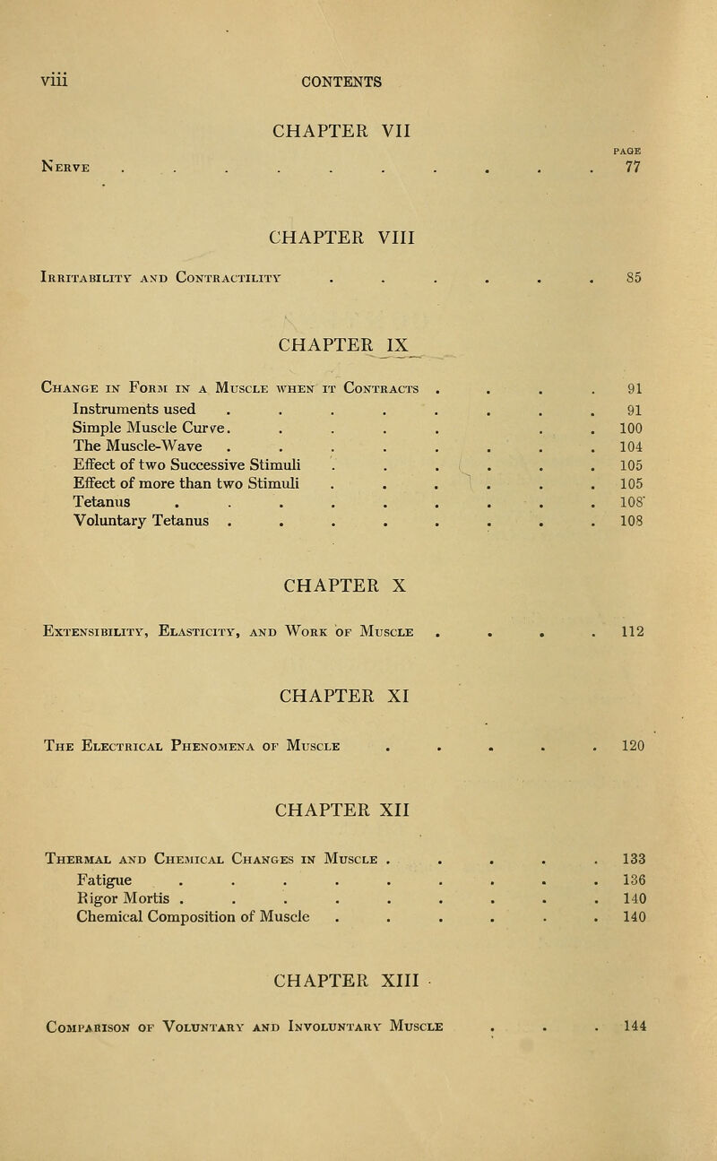 Nerve CHAPTER VII PAGE 77 CHAPTER VIII Irritability a>jd Contractility 85 CHAPTER IX Change in Form in a Muscle when it Contracts , , 91 Instruments used .... ^ 91 Simple Muscle Cur ye. 100 The Muscle-Wave .... ^ 104 Effect of tw^o Successive Stimuli , 105 Effect of more than two Stimuli , 105 Tetanus ..... , 108 Voluntary Tetanus .... . lOS CHAPTER X Extensibility, Elasticity, and Work of Muscle 112 CHAPTER XI The Electrical Phenomena of Muscle 120 CHAPTER XII Thermal and Chemical Changes in Muscle . Fatigue ..... Rigor Mortis ..... Chemical Composition of Muscle 133 136 140 140 CHAPTER XIII Comparison or Voluntary and Involuntary Muscle 144