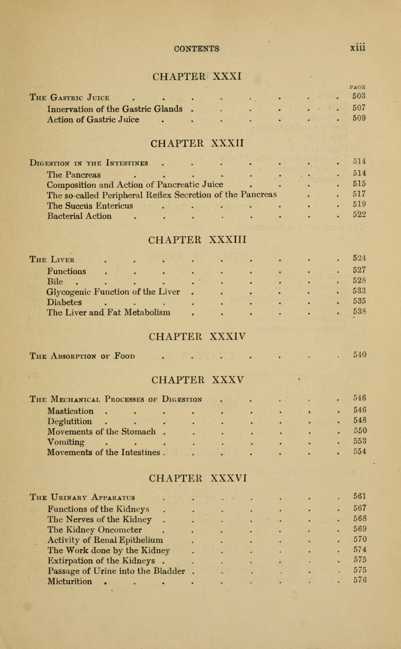 CHAPTER XXXI The Gastbic Juice Innervation of the Gastric Glands Action of Gastric Juice PAGE 503 507 509 CHAPTER XXXII Digestion in the Intestines . . . . . The Pancreas ..... Composition and Action of Pancreatic Juice The so-called Peripheral Reflex Secretion of the Pancreas The Succiis Entericus . . . . . Bacterial Action ..... 514 514 515 517 619 5^2 CHAPTER XXXIII The Liver Functions Bile .... Glycogenic Function of the Liver Diabetes The Liver and Fat Metabolism 524 527 528 533 535 538 CHAPTER XXXIV The Absorption of Food 540 CHAPTER XXXV The Mechanical Processes of Digestion Mastication Deglutition Movements of the Stomach Vomiting Movements of the Intestines 546 546 548 550 553 554 CHAPTER XXXVI The Ubinary Apparatus Functions of the Kidneys The Nerves of the Kidney The Kidney Oncometer Activity of Renal Epithelium The Work done by the Kidney Extirpation of the Kidneys . Passage of Urine into the Bladder Micturition 561 567 568 569 570 574 575 575 576