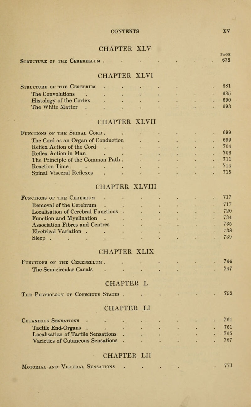 CHAPTER XLV Structure of the Cerebellum . PAGE 675 CHAPTER XLVl Structure of the Cerebrum The Convolutions .... Histology of the Cortex The White Matter .... CHAPTER XLVII Functions of the Spinal Cord . The Cord as an Organ of Conduction Reflex Action of the Cord Reflex Action in Man The Principle of the Common Path Reaction Time Spinal Visceral Reflexes CHAPTER XLVIII Functions of the Cerebrum Removal of the Cerebrum Localisation of Cerebral Functions Function and Myelination Association Fibres and Centres Electrical Variation . Sleep .... CHAPTER XLIX Functions of the Cerebellum . The Semicircular Canals CHAPTER L The Physiology of Conscious States . CHAPTER LI Cutaneous Sensations Tactile End-Organs . Locahsatian of Tactile Sensations Varieties of Cutaneous Sensations 681 685 690 693 699 699 704 706 711 714 715 717 717 720 734 735 738 739 744 747 752 761 761 765 767 CHAPTER LII Motorial and Visceral Sensations 771