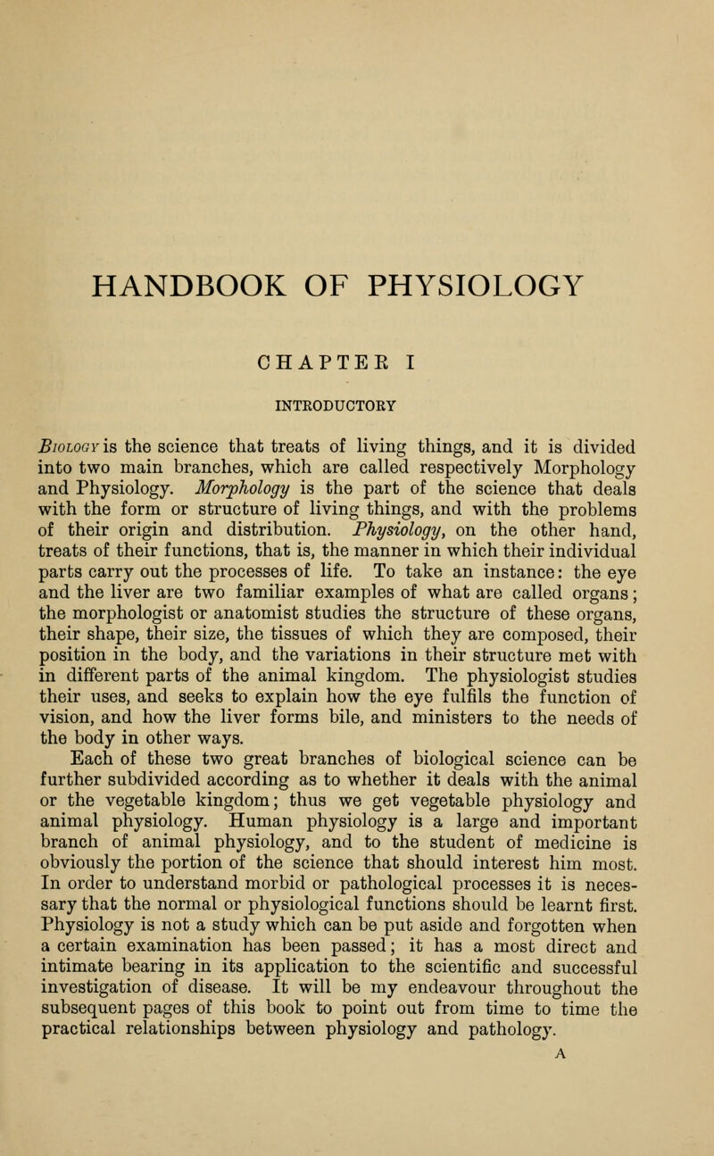 HANDBOOK OF PHYSIOLOGY CHAPTEE I INTEODUCTORY Biology is the science that treats of living things, and it is divided into two main branches, which are called respectively Morphology and Physiology. Morphology is the part of the science that deals with the form or structure of living things, and with the problems of their origin and distribution. Physiology, on the other hand, treats of their functions, that is, the manner in which their individual parts carry out the processes of life. To take an instance: the eye and the liver are two familiar examples of what are called organs; the morphologist or anatomist studies the structure of these organs, their shape, their size, the tissues of which they are composed, their position in the body, and the variations in their structure met with in different parts of the animal kingdom. The physiologist studies their uses, and seeks to explain how the eye fulfils the function of vision, and how the liver forms bile, and ministers to the needs of the body in other ways. Each of these two great branches of biological science can be further subdivided according as to whether it deals with the animal or the vegetable kingdom; thus we get vegetable physiology and animal physiology. Human physiology is a large and important branch of animal physiology, and to the student of medicine is obviously the portion of the science that should interest him most. In order to understand morbid or pathological processes it is neces- sary that the normal or physiological functions should be learnt first. Physiology is not a study which can be put aside and forgotten when a certain examination has been passed; it has a most direct and intimate bearing in its application to the scientific and successful investigation of disease. It will be my endeavour throughout the subsequent pages of this book to point out from time to time the practical relationships between physiology and pathology.