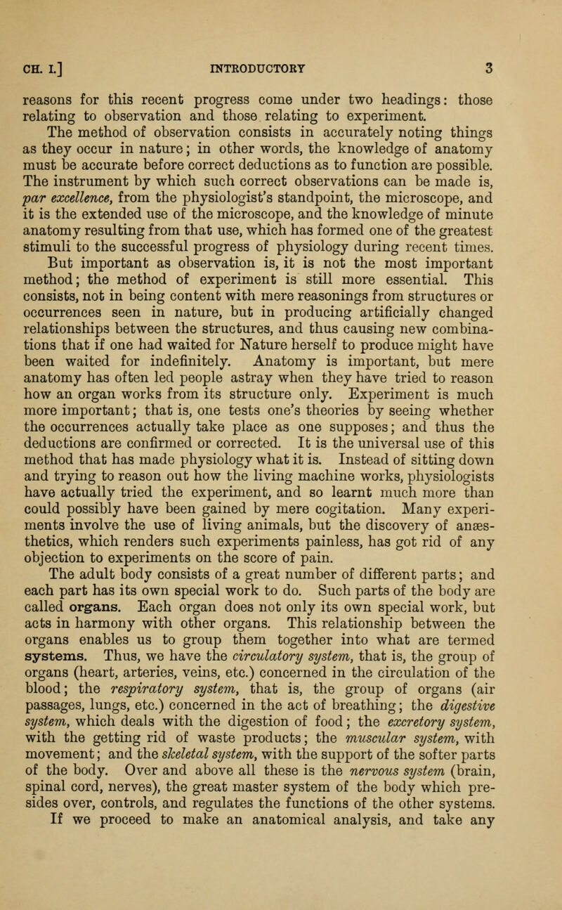reasons for this recent progress come under two headings: those relating to observation and those relating to experiment. The method of observation consists in accurately noting things as they occur in nature; in other words, the knowledge of anatomy must be accurate before correct deductions as to function are possible. The instrument by which such correct observations can be made is, •par excellent, from the physiologist's standpoint, the microscope, and it is the extended use of the microscope, and the knowledge of minute anatomy resulting from that use, which has formed one of the greatest stimuli to the successful progress of physiology during recent times. But important as observation is, it is not the most important method; the method of experiment is still more essential. This consists, not in being content with mere reasonings from structures or occurrences seen in nature, but in producing artificially changed relationships between the structures, and thus causing new combina- tions that if one had waited for Nature herself to produce might have been waited for indefinitely. Anatomy is important, but mere anatomy has often led people astray when they have tried to reason how an organ works from its structure only. Experiment is much more important; that is, one tests one's theories by seeing whether the occurrences actually take place as one supposes; and thus the deductions are confirmed or corrected. It is the universal use of this method that has made physiology what it is. Instead of sitting down and trying to reason out how the living machine works, physiologists have actually tried the experiment, and so learnt much more than could possibly have been gained by mere cogitation. Many experi- ments involve the use of living animals, but the discovery of anaes- thetics, which renders such experiments painless, has got rid of any objection to experiments on the score of pain. The adult body consists of a great number of different parts; and each part has its own special work to do. Such parts of the body are called organs. Each organ does not only its own special work, but acts in harmony with other organs. This relationship between the organs enables us to group them together into what are termed systems. Thus, we have the circulatory system, that is, the group of organs (heart, arteries, veins, etc.) concerned in the circulation of the blood; the respiratory system, that is, the group of organs (air passages, lungs, etc.) concerned in the act of breathing; the digestive system, which deals with the digestion of food; the excretory system, with the getting rid of waste products; the muscular system, with movement; and the skeletal system, with the support of the softer parts of the body. Over and above all these is the nervous systern (brain, spinal cord, nerves), the great master system of the body which pre- sides over, controls, and regulates the functions of the other systems. If we proceed to make an anatomical analysis, and take any