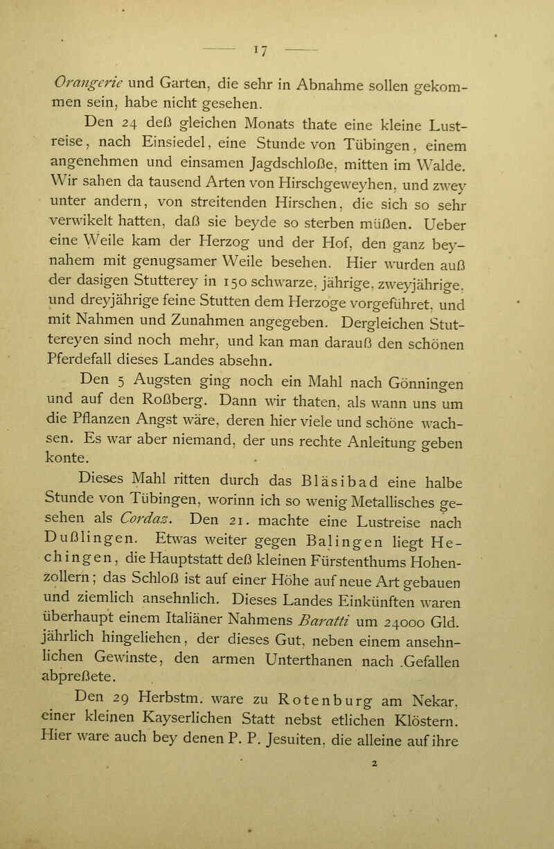 Orangerie und Garten, die sehr in Abnahme sollen gekom- men sein, habe nicht gesehen. Den 24 deß gleichen Monats thate eine kleine Lust- reise, nach Einsiedel, eine Stunde von Tübingen, einem angenehmen und einsamen Jagdschloße, mitten im Walde. Wir sahen da tausend Arten von Hirschgeweyhen, und zwey unter andern, von streitenden Hirschen, die sich so sehr verwikelt hatten, daß sie beyde so sterben müßen. Ueber eine Weile kam der Herzog und der Hof, den ganz bey- nahem mit genügsamer Weile besehen. Hier wurden auß der dasigen Stutterey in 150 schwarze, jährige, zweyjährige. und dreyjährige feine Stutten dem Herzoge vorgeführet, und mit Nahmen und Zunahmen angegeben. Dergleichen Stut- terey en sind noch mehr, und kan man daran ß den schönen Pferdefall dieses Landes absehn. Den 5 Ängsten ging noch ein Mahl nach Gönningen und auf den Roßberg. Dann wir thaten, als wann uns um die Pflanzen Angst wäre, deren hier viele und schöne wach- sen. Es war aber niemand, der uns rechte Anleitung geben konte. Dieses Mahl ritten durch das Bläsibad eine halbe Stunde von Tübingen, worinn ich so wenig Metallisches ge- sehen als Cordaz. Den 21. machte eine Lustreise nach Dußlingen. Etwas weiter gegen Balingen liegt He- chingen, die Hauptstatt deß kleinen Fürstenthums Hohen- zollerh; das Schloß ist auf einer Höhe auf neue Art gehauen und ziemlich ansehnhch. Dieses Landes Einkünften waren überhaupt einem Italiäner Nahmens Baratti um 24000 Gld. jährlich hingeliehen, der dieses Gut, neben einem ansehn- lichen Gewinste, den armen Unterthanen nach .Gefallen abpreß ete. Den 29 Herbstm. wäre zu Rotenburg am Nekar, einer kleinen Kayserlichen Statt nebst etlichen Klöstern! Hier wäre auch bey denen P. P. Jesuiten, die alleine auf ihre