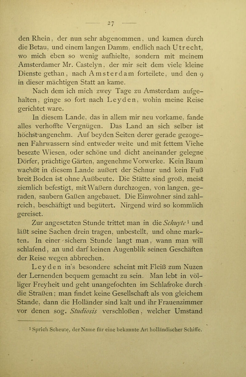 den Rhein. der nun sehr abgenommen. und kamen durch die Betau, und einem langen Damm, endlich nach Utrecht, wo mich eben so wenig aufhielte, sondern mit meinem Amsterdamer Mr. Castelyn. der mir seit dem viele kleine Dienste gethan , nach Amsterdam forteilete. und den 9 in dieser mächtigen Statt an käme. Nach dem ich mich zwey Tage zu Amsterdam aufge- halten, ginge so fort nach Leyden, wohin meine Reise gerichtet wäre. In diesem Lande, das in allem mir neu vorkäme, fände alles verhoffte Vergnügen. Das Land an sich selber ist höchst-angenehm. Auf beyden Seiten derer gerade gezoge- nen Fahrwassern sind entweder weite und mit fettem Viehe besezte Wiesen, oder schöne und dicht aneinander gelegne Dörfer, prächtige Gärten, angenehme Vorwerke. Kein Baum w^achßt in diesem Lande äußert der Schnur und kein Fuß breit Boden ist ohne Außbeute. Die Stätte sind groß, meist ziemlich befestigt, mit Waßern durchzogen, von langen, ge- raden, säubern Gaßen angebauet. Die Einwohner sind zahl- reich , beschäftigt und begütert. Nirgend wird so kommlich gereiset. Zur angesetzten Stunde trittet man in die Schuyte 1 und läßt seine Sachen drein trasj^en. unbestellt, und ohne mark- ten. In einer sichern Stunde langt man. wann man will schlafend, an und darf keinen Auo-enblik seinen Geschäften der Reise wegen abbrechen. Ley den ins besondere scheint mit.Fleiß zum Nuzen der Lernenden bequem gemacht zu sein. Man lebt in völ- liger Freyheit und geht unangefochten im Schlafroke durch die Straßen: man findet keine Gesellschaft als von gleichem Stande, dann die Holländer sind kalt und ihr Frauenzimmer vor denen sog. Shtdiosis verschloßen, welcher Umstand 1 Sprich Scheute, der Name für eine belcannte Art holländischer Schiffe.