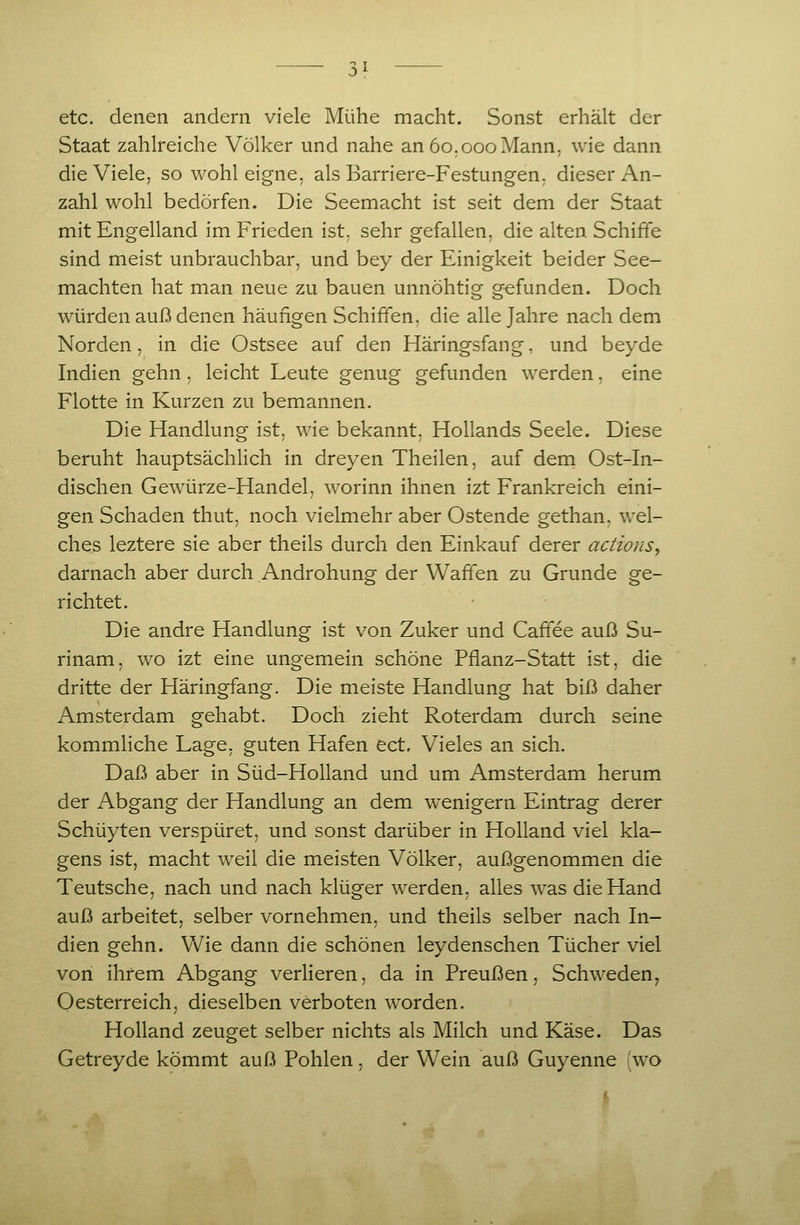 etc. denen andern viele Mühe macht. Sonst erhält der Staat zahlreiche Völker und nahe an 60.000 Mann, wie dann die Viele, so wohl eigne, als Barriere-Festungen, dieser An- zahl wohl bedürfen. Die Seemacht ist seit dem der Staat mit Engelland im Frieden ist. sehr gefallen, die alten Schiffe sind meist unbrauchbar, und bey der Einigkeit beider See- machten hat man neue zu bauen unnöhtig g-efunden. Doch würden auß denen häufigen Schiffen, die alle Jahre nach dem Norden, in die Ostsee auf den Häringsfang, und beyde Indien gehn, leicht Leute genug gefunden werden, eine Flotte in Kurzen zu bemannen. Die Handlung ist, wie bekannt. Hollands Seele. Diese beruht hauptsächlich in dreyen Theilen, auf dem Ost-In- dischen Gewürze-Handel, worinn ihnen izt Frankreich eini- gen Schaden thut, noch vielmehr aber Ostende gethan, wel- ches leztere sie aber theils durch den Einkauf derer actionSy darnach aber durch Androhung der Waffen zu Grunde ge- richtet. Die andre Handlung ist von Zuker und Cafifee auß Su- rinam, wo izt eine ungemein schöne Pflanz-Statt ist, die dritte der Häringfang. Die meiste Handlung hat biß daher Amsterdam gehabt. Doch zieht Roterdam durch seine kommliche Lage, guten Hafen ect. Vieles an sich. Daß aber in Süd-Holland und um Amsterdam herum der Abgang der Handlung an dem w^enigern Eintrag derer Schüyten verspüret, und sonst darüber in Holland viel Ma- gens ist, macht weil die meisten Völker, außgenommen die Teutsche, nach und nach klüger werden, alles was die Hand auß arbeitet, selber vornehmen, und theils selber nach In- dien gehn. Vv^ie dann die schönen leydenschen Tücher viel von ihrem Abgang verlieren, da in Preußen, Schweden^ Oesterreich, dieselben verboten worden. Holland zeuget selber nichts als Milch und Käse. Das Getreyde kömmt auß Fohlen, der Wein auß Guyenne (wo