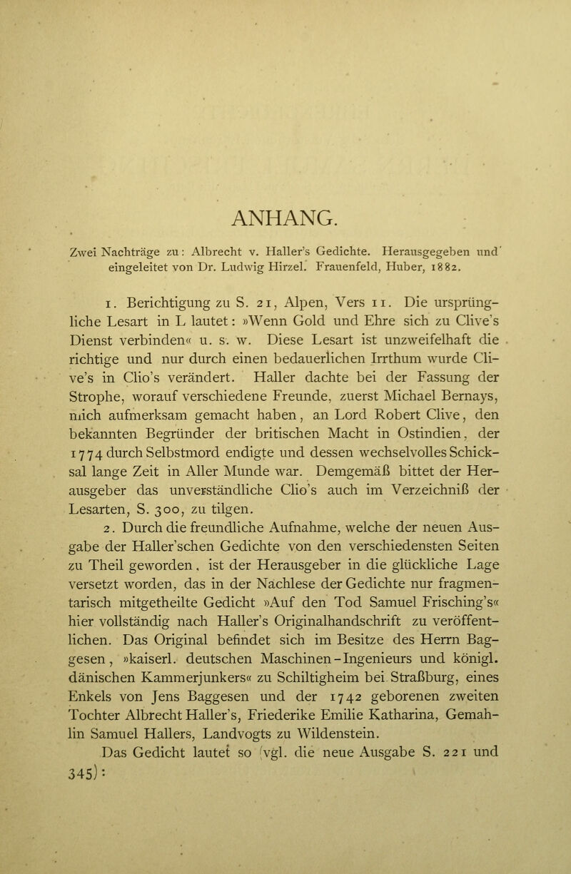 ANHANG. Zwei Nachträge zu: Albrecht v. Haller's Gedichte. Herausgegeben und' eingeleitet von Dr. Ludwig Hirzel. Frauenfeld, Huber, 1882. 1. Berichtigung zu S. 21, Alpen, Vers 11. Die ursprüng- liche Lesart in L lautet: »Wenn Gold und Ehre sich zu Clive's Dienst verbinden« u. s. w. Diese Lesart ist unzweifelhaft die richtige und nur durch einen bedauerlichen Irrthum wurde Cli- ve's in Clio's verändert. Haller dachte bei der Fassung der Strophe, worauf verschiedene Freunde, zuerst Michael Bernays, mich aufmerksam gemacht haben, an Lord Robert Clive, den bekannten Begründer der britischen Macht in Ostindien, der 17 74 durch Selbstmord endigte und dessen wechselvolles Schick- sal lange Zeit in Aller Munde war. Demgemäß bittet der Her- ausgeber das unverständliche Clio's auch im Verzeichniß der Lesarten, S. 300, zu tilgen. 2. Durch die freundliche Aufnahme, welche der neuen Aus- gabe der Haller'schen Gedichte von den verschiedensten Seiten zu Theil geworden, ist der Herausgeber in die glückliche Lage versetzt worden, das in der Nachlese der Gedichte nur fragmen- tarisch mitgetheilte Gedicht »Auf den Tod Samuel Frisching's« hier vollständig nach Haller's Originalhandschrift zu veröffent- lichen. Das Original befindet sich im Besitze des Herrn Bag- gesen, »kaiserl. deutschen Maschinen-Ingenieurs und königl. dänischen Kammerjunkers« zu Schiltigheim bei Straßburg, eines Enkels von Jens Baggesen und der 1742 geborenen zweiten Tochter Albrecht Haller's, Friederike Emilie Katharina, Gemah- lin Samuel Hallers, Landvogts zu Wildenstein. Das Gedicht lautet so 'vgl. die neue Ausgabe S. 221 und 345)-