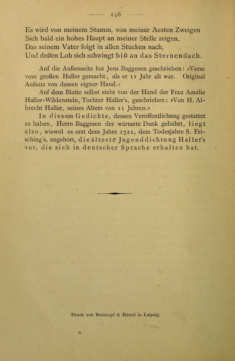 Es wird von meinem Stamm, von meiner Aesten Zweigen Sich bald ein hohes Haupt an meiner Stelle zeigen, Das seinem Vater folgt in allen Stücken nach, Und deßen Lob sich schwingt biß an das Sternendach. Auf die Außenseite hat Jens Baggesen geschrieben: »Verse vom großen Haller gemacht, als er 11 Jahr alt war. Original Aufsatz von dessen eigner Hand.« Auf dem Blatte selbst steht von der Hand der Frau Amalie Hall er-Wildenstein, Tochter Haller's, geschrieben: »Von H. Al- brecht Haller, seines Alters von 11 Jahren.« In diesem Gedichte, dessen Veröffentlichung gestattet zuhaben, Herrn Baggesen der wärmste Dank gebührt, liegt also , wiewol es erst dem Jahre 1721, dem Todesjahre S. Fri- sching's, angehört, die älteste Jugenddichtung Haller's vor, die sich in deutscher Sprache erhalten hat. Druck von Breitkopf &. Härtel in Leipzig