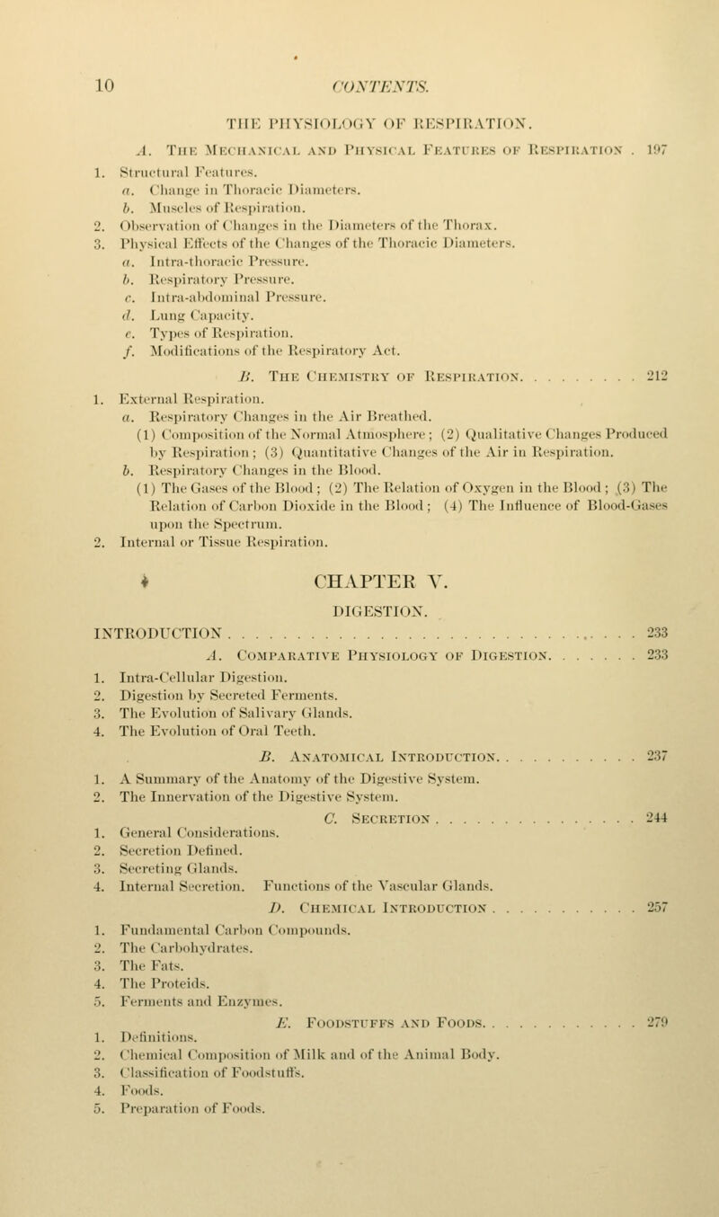 THE PHYSIOLOGY OF RESPIRATION. A. The Mechanical and Physical Features of Respiration . vm 1. Structural Features. o. (lhange in Thoracic I diameters. //. Muscles of Respiration. 2. Observation of Changes in the Diameters of the Thorax. 3. Physical Effects of the < lhanges of the Thoracic I diameters. a. [ntra-thoracic Pressure. //. Respiratory Pressure. c Intra-abdominal Pressure. il. Lung < lapacity. c. Types of Respiration. /. Modifications of the Respiratory Act. B. THK Chemistry OF RESPIRATION 212 1. External Respiration. a. Respiratory Changes in the Air Breathed. (1) Composition of the Normal Ainiosphere; (2) Qualitative Changes Produced by Respiration : (3) Quantitative (Jhanges of the Air in Respiration. b. Respiratory Changes in the Blood. (1) The Gases of the Blood; (2) The Relation of Oxygen in the Bl 1; (3) The Relation of Carbon Dioxide in the Blood; (4) The Influence of Blood-Gases upon the Spectrum. 2. Internal or Tissue Respiration. ♦ CHAPTER V. DIGESTION. INTRODUCTION 233 A. Comparative Physiology of Digestion 233 1. Intra-Cellular Digestion. 2. Digestion by Secreted Ferments. 3. The Evolution of Salivary Glands. 4. The Evolution of Oral Teeth. B. Anatomical INTRODUCTION 237 1. A Summary of the Anatomy of the Digestive System. 2. The Innervation of the Digestive System. C. Secretion 244 1. Genera] (lonsiderations. 2. Secretion Defined. :;. Secreting Glands. 4. Internal Secretion. Functions of the Vascular Glands. i>. Chemical Introduction 257 1. Fundamental Carbon Compounds. 2. The Carbohydrates. 3. The Fats. 4. The Proteids. 5. Ferments and Enzymes. /;. Foodstuffs and Foods 279 1. Definitions. 2. ('hemical (lomposition of Milk and of the Animal Body. 3. Classificati f Foodstuffs. 4. Foods. 5. Preparation ofFoods.