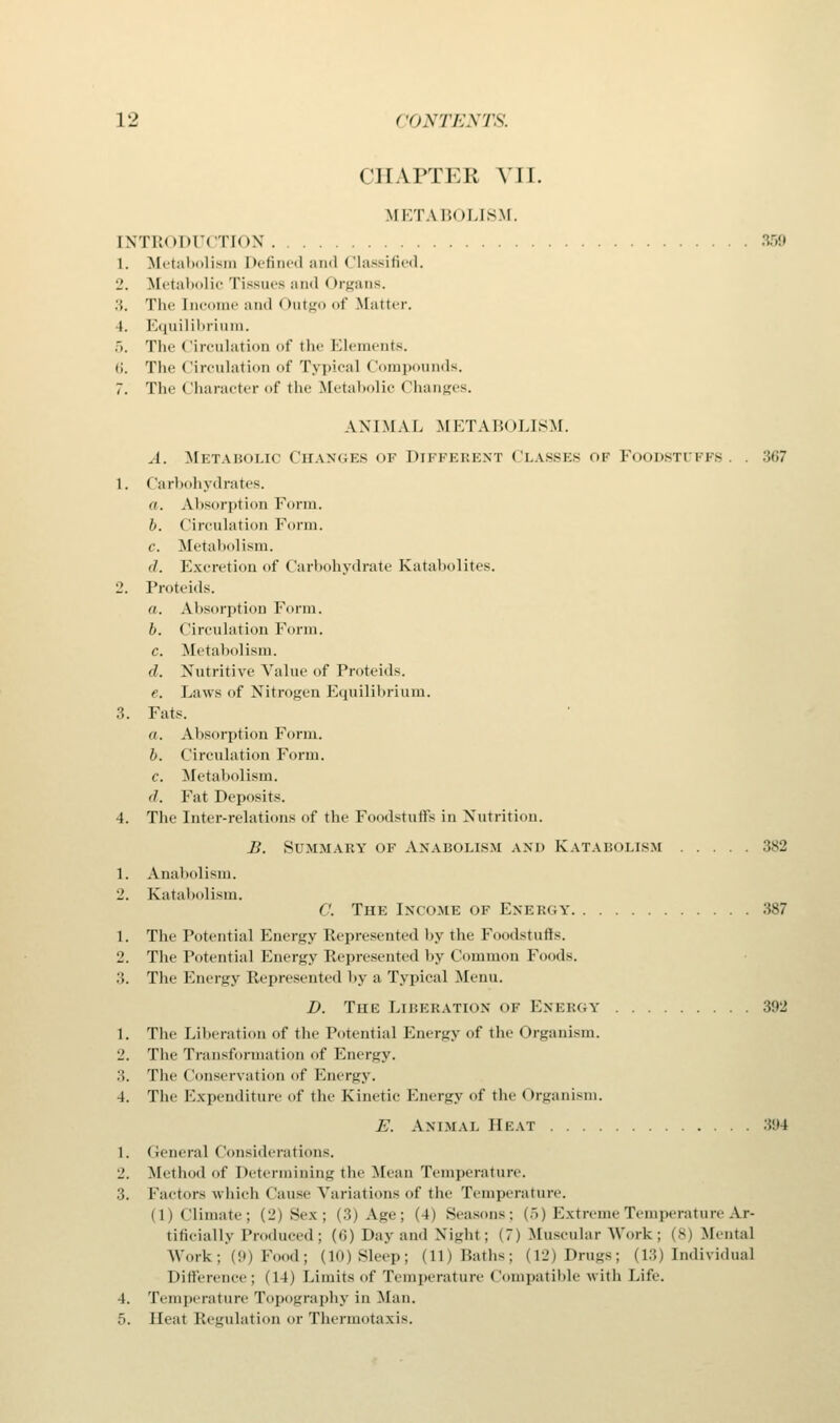 CHAPTEB VII. METABOLISM. INTRODUCTION 359 1. Metabolism Defined and Classified. 2. Metabolic Tissues and (>rgans. :;. The Income and Outgo of Matter. 4. Equilibrium. .>. The Circulation of the Elements. <;. The circulation of Typical Compounds. 7. The Character of the Metabolic Changes. ANIMAL METABOLISM. A. Metabolic Changes of Different Classes of Foodstuffs. . 367 1. Carbohydrates. a. Absorption Form. b. Circulation Form. c. Metabolism. </. Excretion of Carbohydrate Katabolites. 2. Proteids. a. Absorption Form. b. Circulation Form. r. Metabolism. d. Nutritive Value of Proteids. e. Laws of Nitrogen Equilibrium. 3. Fats. a. Absorption Form. b. Circulation Form. c. Metabolism. d. Fat Deposits. 4. The Inter-relations of the Foodstuffs in Nutrition. B. Summary of Anabolism and Katabolism 382 1. Anabolism. 2. Katabolism. C. The Income of Energy 387 1. The Potential Energy Represented by the Foodstuffs. 2. The Potential Energy Represented by Common Foods. 3. The Energy Represented by a Typical Menu. I). The Liberation of Energy 392 1. The Liberation of the Potential Energy of the Organism. 2. The Transformation of Energy. .>. The Conservation of Energy. 4. The Expenditure of the Kinetic Energy of the Organism. E. Animal Beat 394 1. General I Considerations. 2. Method of Determining the Mean Temperature. 3. Factors which Cause Variations of the Temperature. di climate; (2) Sex; (3) A.ge; (4) Seasons; (5) Extreme Temperature Ar- tificially Produced; (6) Day and Night; (7) Muscular Work; (8) Mental Work; (9) F 1 ; (lO)Sleep; (11) Path-, (12) Drugs; (13) Individual Difference; (14) Limits of Temperature Compatible with Life. 4. Temperature Topography in Man. 5. Heat Regulation or Thermotaxis.