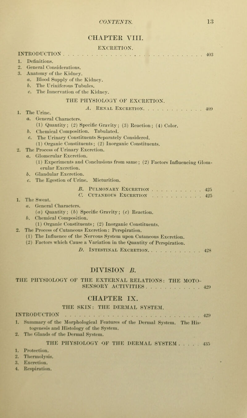 CHAPTER VIII. EXCRETION. INTRODUCTION 40:3 1. Definitions. 2. General Considerations. 3. Anatomy of the Kidney. a. Blood Supply of the Kidney. b. The Driniferous Tubules. c The Innervation of the Kidney. THE PHYSIOLOGY OF EXCRETION. A. Renal Excretiox 409 1. The Urine. a. General Characters. (1) Quantity; (2) Specific Gravity; (3) Reaction; (4) Color. b. Chemical Composition. Tabulated. c. The Urinary Constituents Separately Considered. (1) Organic Constituents; (2) Inorganic Constituents. 2. The Process of Urinary Excretion. a. Glomerular Excretion. (1) Experiments and Conclusions from same; (2) Factors Influencing Glom- erular Excretion. b. Glandular Excretion. c. The Egestion of Urine. Micturition. B. Pulmonary Excretion 425 C. Cutaneous Excretion- 425 1. Tile Sweat. (i. General < Iharacters. Quantity; {b) Specific Gravity; (c) Reaction. b. < 'hemieal ( (imposition. (1) Organic Constituents; (2) Inorganic Constituents. 2. The Process of Cutaneous Excretion: Perspiration. (1) The Influence of the Nervous System upon Cutaneous Excretion. (2) Factor- which < lause a Variation in the Quantity of Perspiration. D. Intestinal Excretion 12s DIVISION B. THE PHYSIOLOGY OF THE EXTERNAL RELATION'S: THE MOTO- SENSORY ACTIVITIES B9 CHAPTER IX. THE SKJX: THE DERMAL SYSTEM. INTI:m|iii TION 12:' 1. Summary of the Morphological Features of the Dermal System, The His- togenesis and Histology of the System. 2. Tin- Glands of the Dermal System. THE PHYSIOLOGY OF THE DERMAL SYSTEM. . . . 1;:, 1. Protection. 2. Thermol; Excretion. t. Respiration.