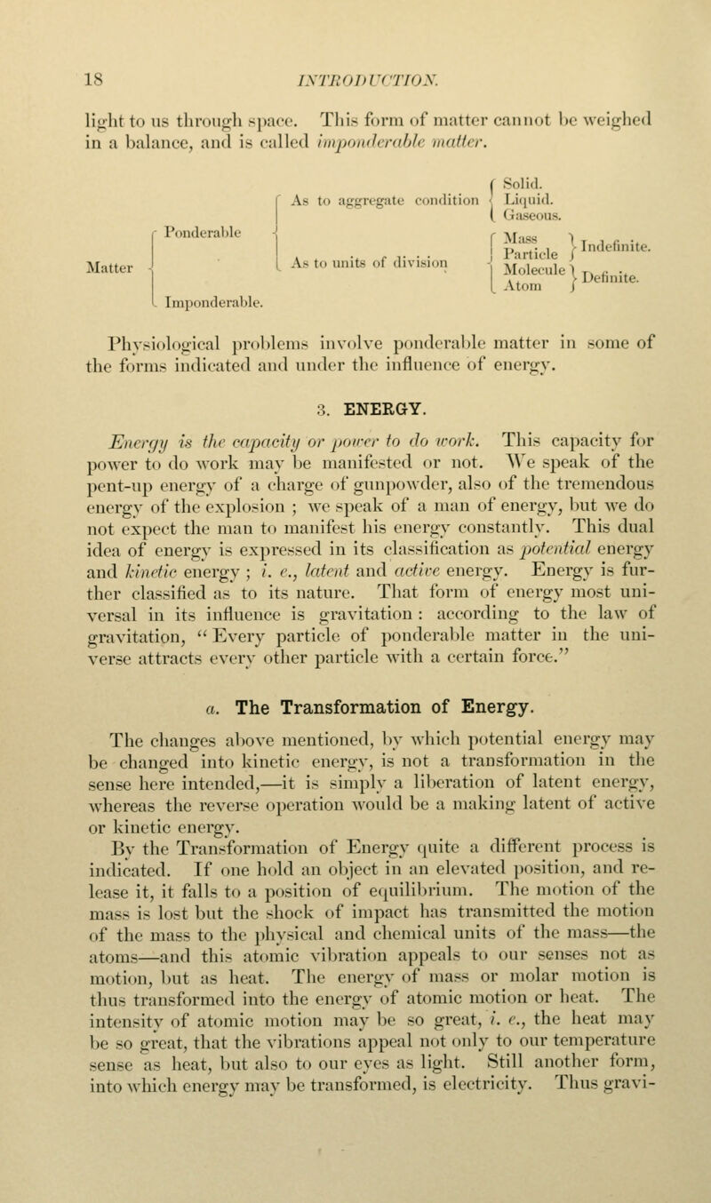 light to us through space. This form of matter cannot be weighed in a balance, and is called imponderable matter. Solid A- to aggregate condition j Liquid. Gaseous. Mattei- Ponclerable MolSe ' j, .. , Indefinite Particle J > Definite. Atom J [mponderable. Physiological problems involve ponderable matter in some of the forms indicated and under the influence of energy. 3. ENERGY. Energy is the capacity or power to do world This capacity for power to do work may be manifested or not. We speak of the pent-up energy of a charge of gunpowder, also of the tremendous energy of the explosion ; we speak of a man of energy, but we do not expect the man to manifest his energy constantly. This dual idea of energv is expressed in its classification as potential energy and kinetic energy ; i. c, latent and active energy. Energy is fur- ther classified as to its nature. That form of energy most uni- versal in its influence is gravitation : according to the law of gravitation,  Every particle of ponderable matter in the uni- verse attracts every other particle with a certain force. a. The Transformation of Energy. The changes above mentioned, by which potential energy may be changed into kinetic energy, is not a transformation in the sense here intended,—it is simply a liberation of latent energv, whereas the reverse operation would be a making latent of active or kinetic energy. By the Transformation of Energy quite a different process is indicated. If one hold an object in an elevated position, and re- lease it, it falls to a position of equilibrium. The motion of the mass is lost but the shock of impact has transmitted the motion of the mass to the physical and chemical units of the mass—the atoms—and thi> atomic vibration appeals to our senses not as motion, but as heat. The energy of mass or molar motion is thus transformed into the energy of atomic motion or heat. The intensity of atomic motion may be so great, i. e.} the heat may be so great, that the vibrations appeal not only to our temperature sense as heat, but also to our eyes as light. Still another form, into which energy may be transformed, is electricity. Thus gravi-