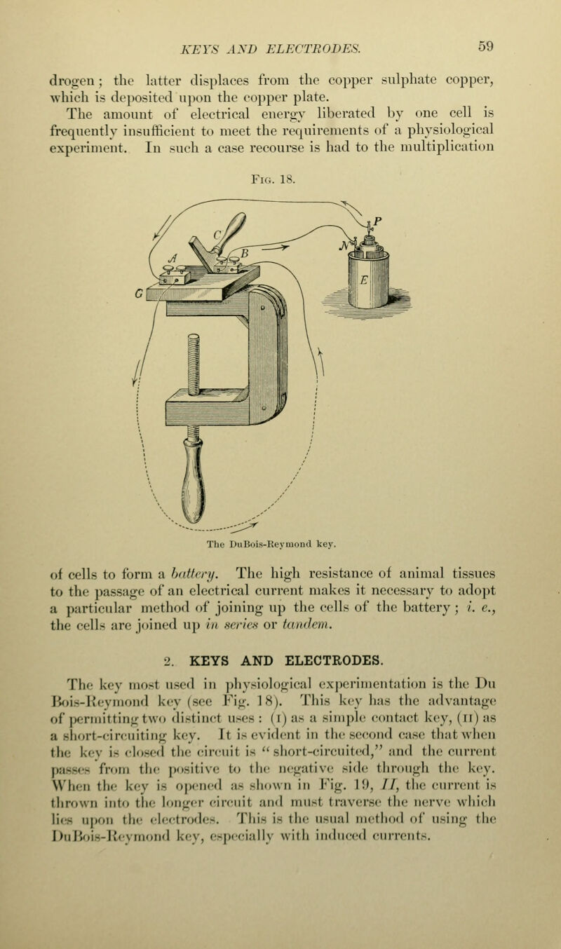 KEYS AXD ELECTRODES. drogen; the latter displaces from the copper sulphate copper, which is deposited upon the copper plate. The amount of electrical energy liberated by one cell is frequently insufficient to meet the requirements of a physiological experiment. In such a case recourse is had to the multiplication Fig. 18. The DuBois-Reyinond key. of cells to form a battery. The high resistance of animal tissues to the passage of an electrical current makes it necessary to adopt a particular method of joining up the cells of the battery ; /'. e.} the cells arc joined up in scries or tandem. ■2. KEYS AND ELECTRODES. The key mosl used in physiological experimentation is the Du Bois-Reymond key (see Fig. 1*). This key has the advantage of permitting two distinct uses: (i) as a simple contact key, ( n) as a short-circuiting key. It is evident in the second case dial when (he key is closed the circuit i- short-circuited, and the current Ii:i--< - from the |>o-itive to the negative side through the key. Winn the key IS opened ;i~ shown in Fig. 1!», //, the current ia thrown into the Longer circuit and musl traverse the nerve which lies upon the electrodes. This ie the usual method of using the DuBois-Keymond key, especially with induced currents.