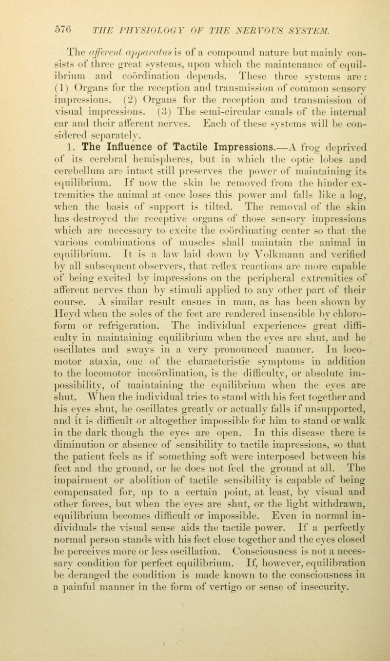 The afferent apparatuses of a compound nature but mainly con- sists of three greal systems, a\ which the maintenance of equil- ibrium and coordination depends. These three systems are: ( 1 I (Organs for the reception and transmission of common sensory impressions. (2) Organs for the reception and transmission oi visual impressions. (•>) The semi-circular canals of the internal ear and their afferent nerves. Each of these systems will be con- sidered separately. 1. The Influence of Tactile Impressions.—A frog deprived of its cerebral hemispheres, l>nt in which the optic lobes and cerebellum are intact .-till preserves the power of maintaining its equilibrium. If now the skin be removed from the hinder ex- tremities the animal at once loses this power and falls like a log, when the basis of support is tilted. The removal of the skin has destroyed the receptive organs of those sensory impressions which are necessary to excite the coordinating center so that the various combinations of muscles shall maintain the animal in equilibrium. It is a law laid down by Volkmann and verified by all subsequent observers, that reflex reactions are more capable of being excited by impressions on the peripheral extremities of afferent nerves than by stimuli applied to any other part of their course. A similar result ensues in man, as has been shown by Heydwhen the soles of the feet are rendered insensible by chloro- form or refrigeration. The individual experiences great diffi- culty in maintaining equilibrium when the eyes are shut, and he oscillates and sways in a very pronounced manner. In loco- motor ataxia, one of the characteristic symptoms in addition to the locomotor incoordination, is the difficulty, or absolute im- possibility, of maintaining the equilibrium when the eyes are shut. When the individual tries to stand with his feet together and hi- eyes shut, he oscillates greatly or actually falls if unsupported, and it is difficult or altogether impossible for him to stand or walk in the dark though the eyes are open. In this disease there i- diminution or absence of sensibility to tactile impressions, so that the patient feels as if something soft were interposed between his feet and the ground, or he doe- not feel the ground at all. The impairment or abolition of tactile sensibility is capable of being compensated for, up to a certain point, at least, by visual and other forces, but when the eyes are shut, or the light withdrawn, equilibrium becomes difficult or impossible. Even in normal in- dividuals the visual sense aids the tactile power. If a perfectly normal person stands with his feet close together and the eyes closed he perceive- more or less oscillation. (lonsciousness i> not a neces- sary condition for perfect equilibrium. If, however, equilibration be deranged the condition is made known to the consciousness in a painful manner in the form of vertigo or sense of insecurity.