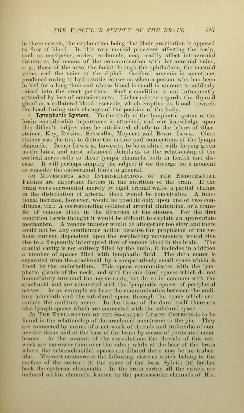 in these vessels, the explanation being that their gravitation is opposed to flow of blood. In this way morbid processes affecting the scalp, such as erysipelas, caries, carbuncle, may readily affect intracranial structures by means of the communication with intracranial veins, e. g., those of the nose, the facial through the ophthalmic, the mastoid veins, aud the veins of the diploe. Cerebral anaemia is sometimes produced owing to hydrostatic causes as when a person who has been in bed for a long time and whose blood is small in amount is suddenly raised into the erect position. Such a condition is not infrequently attended by loss of consciousness. Liebermeister regards the thyroid gland as a collateral blood reservoir, which empties its blood towards the head during such changes of the position of the body. 4. Lymphatic System.—To the study of the lymphatic system of the brain considerable importance is attached, and our knowledge upon this difficult subject may be attributed chiefly to the labors of Ober- steiner, Key, Retzius, Schwalbe, Meynert and Bevan Lewis. Ober- steiner was the first to define the nature and connections of the lymph channels. Bevan Lewis is, however, to be credited with having given us the latest and most advanced details as to the relationship of the cortical nerve-cells to these lymph channels, both in health and dis- ease. It will perhaps simplify the subject if Ave diverge for a moment to consider the endocranial fluids in general. (a) Movements and Inter-relations of the Endocranial Fluids are important factors in the nutrition of the brain. If the brain were surrounded merely by rigid cranial walls, a partial change in the distribution of arterial blood would be conceivable. A func- tional increase, however, would be possible only upon one of two con- ditions, viz.: A corresponding collateral arterial diminution, or a trans- fer of venous blood in the direction of the sinuses. For the first condition Lewis thought it would be difficult to explain an appropriate mechanism. A venous transfer would be altogether too slow and there could not be any continuous action because the propulsion of the ve- nous current, dependent upon the respiratory movements, would give rise to a frequently interrupted flow of venous blood in the brain. The cranial cavity is not entirely filled by the brain, it includes in addition a number of spaces filled with lymphatic fluid. The dura mater is separated from the arachnoid by a comparatively small space which is lined by the endothelium. This space communicates with the lym- phatic glands of the neck, and with the sub-dural spaces which do not immediately surround the nerve roots, but do so in common with the arachnoid and are connected with the lymphatic spaces of peripheral nerves. As an example we have the communication between the audi- tory labyrinth and the sub-dural space through the space which sur- rounds the auditory nerve. In the tissue of the dura itself there are also lymph spaces which arc connected with the subdural space. (b) The Explanation of the So-called Lymph Cisterns is to be found in tin- relationship of the arachnoid membrane to the pia. They an- connected by means of a net-work of threads and trabecules of con- nective tissue and at the base of the brain by li ica lis of perforated meni- branes. At tin- summit of the convolutions the threads of this net- work are narrower than over the sulci : while at the base of the brain Where the subarachnoidal -pace- arc dilated there may he no trabec- ular .M< \ ii< it enumerates the following cisterns which belong to the -nrface of the cortex: (i) the space of the fossa Sylvii: (II) farther back the cysterna chiasmatis. In the brain cortes all the vessels are inclosed within channel-, known as the perivascular channels of His.