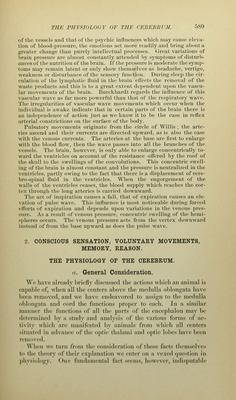 of the vessels and that of the psychic influences-which may cause eleva- tion of blood-pressure, the emotions act more readily and bring about a greater chance than purely intellectual processes. Great variations of brain pressure arc almost constantly attended by symptoms of disturb- ances of the nutrition of the brain. If the pressure is moderate the symp- toms may remain latent or only show themselves as headache, vertigo, weakness or disturbance of the sensory function. During sleep the cir- culation of the lymphatic fluid in the brain effects the removal of the waste products and this is to a great extent dependent upon the vascu- lar movements of the brain. Burckhardt regards the influence of this vascular wave as far more powerful than that of the respiratory wave. The irregularities of vascular wave movements which occur when the individual is awake indicate that in certain parts of the brain there is an independence of action just as we know it to be the case in reflex arterial constrictions on the surface of the body. Pulsatory movements originate from the circle of Willis ; the arte- ries ascend and their currents are directed upward, as is also the case with the venous currents. The arteries at the base are first to enlarge with the blood flow, then the wave passes into all the branches of the vessels. The brain, however, is ouly able to enlarge concentrically to- ward the ventricles on account of the resistance ottered by the roof of the skull to the swellings of the convolutions. This concentric swell- ing of the brain is almost constant and the pressure is neutralized in the ventricles, partly owing to the tact that there is a displacement of cere- bro-spinal fluid in the ventricles. When the engorgement of the walls of the ventricles ceases, the blood supply which reaches the cor- tex through the long arteries is carried downward. The act of inspiration causes a fall, that of expiration causes an ele- vation of pulse wave. This influence is most noticeable during forced efforts of expiration and depends upon variations in the venous pres- sure. As a result of venous pressure, concentric swelling of the hemi- spheres occurs. The venous pressure acts from the vertex downward instead of from the base upward as does the pulse wave. 2. CONSCIOUS SENSATION, VOLUNTARY MOVEMENTS, MEMORY, REASON. THE PHYSIOLOGY OF THE CEREBRUM. a. General Consideration. We have already briefly discussed the actions which an animal is capable of, when all the centers above the medulla oblongata have been removed, and we have endeavored t<> assign to the medulla oblongata and cord the functions proper to each. In a similar manner the functions of all the parts of the encephalon may be determined by ;i study and analysis of tin' various forms of ac- tivity which are manifested by animals from which all centers situated in advance of the optic thalami and optic lube- have been removed. When we turn from the consideration of these fact-- themselves t<. the theory of their explanation we enter on a vexed question in physiology. One fundamental fad seems, however, indisputable