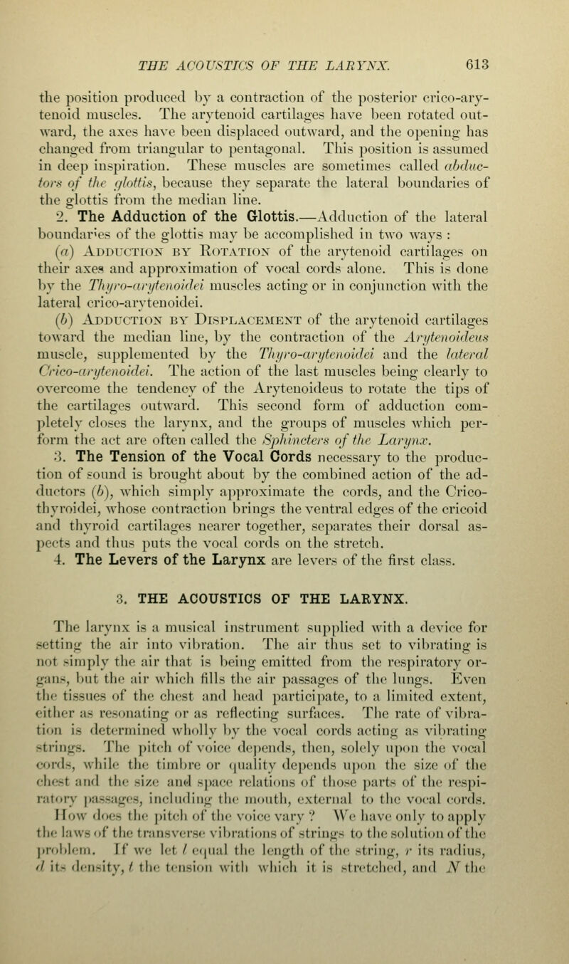 the position produced by a contraction of the posterior crico-ary- tenoid muscles. The arytenoid cartilages have been rotated out- ward, the axes have been displaced outward, and the opening has changed from triangular to pentagonal. This position is assumed in deep inspiration. These muscles are sometimes called abduc- tors of the glottis, because they separate the lateral boundaries of the glottis from the median line. 2. The Adduction of the Glottis.—Adduction of the lateral boundaries of the glottis may be accomplished in two ways : (a) Adduction by Rotation of the arytenoid cartilages on their axes and approximation of vocal cords alone. This is done by the Thyro-arytenoidei muscles acting or in conjunction with the lateral crico-arytenoidei. (b) Adduction by Displacement of the arytenoid cartilages toward the median line, by the contraction of the Arytenoidleus muscle, supplemented by the Thyro-arytenoidei and the lateral Crico-arytenoidei. The action of the last muscles being clearly to overcome the tendency of the Arytenoideus to rotate the tips of the cartilages outward. This second form of adduction com- pletely closes the larynx, and the groups of muscles which per- form the act are often called the Sphincters of the Larynx. 3. The Tension of the Vocal Cords necessary to the produc- tion of sound is brought about by the combined action of the ad- ductors (6), which simply approximate the cords, and the Crico- thyroidei, whose contraction brings the ventral edges of the cricoid and thyroid cartilages nearer together, separates their dorsal as- pects and thus puts the vocal cords on the stretch. 4. The Levers of the Larynx are levers of the first class. 3. THE ACOUSTICS OF THE LARYNX. The larynx is a musical instrument supplied with a device for setting the air into vibration. The air thus set to vibrating is iit -imply the air that is being emitted from the respiratory or- gans, but the air which fills the air passages of the lungs. Even the tissues of the chest and head participate, to a limited extent, either a- resonating or as reflecting surfaces. The rate of vibra- tion is determined wholly by the vocal cords acting as vibrating strings. The pitch of voice depends, then, solely upon the vocal cords, while the timbre or quality depends upon the size of the chest and the size and space relations of those parts of the respi- ratory passages, including the mouth, external to the vocal cords. How does the pitch of the voice vary ? Wehaveonly to apply the law- < if the transverse vibrations of strings to the solution of the problem. If we let I equal the length of the string, /• its radius, rf its density, £ the tension with which it is stretched, and AT the