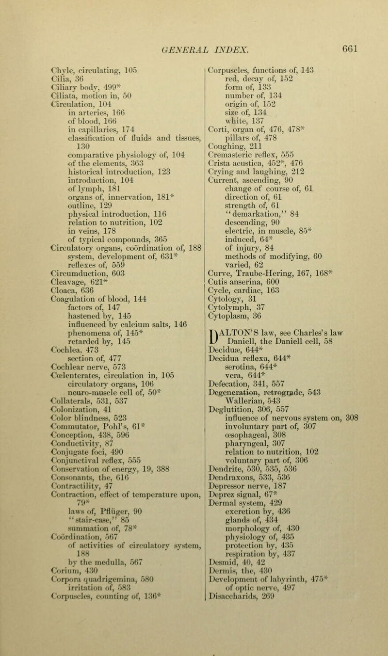 < h\ie, circulating, 105 < ilia. 36 Ciliary body. 499* Ciliata, motion in, 50 Circulation, H>4 in arteries, 166 of blood, 166 in capillaries, 174 classification of fluids and tissues, 130 comparative physiology of, 104 <>t' the elements, 363 historical introduction, 123 introduction, 104 of lymph, 181 organs of, innervation, 181* outline, 129 physical introduction, 116 relation to nutrition, 102 in veins, 178 of typical compounds, 365 Circulatory organs, coordination of, 188 system, development of, 631* reflexes of, 559 Circumduction, 603 Cleavage, 621* Cloaca, 636 Coagulation of blood, 144 factors of, 147 hastened by, 145 influenced by calcium salts, 146 phenomena of, 145* retarded by, 145 Cochlea. 473 section of, 477 Cochlear nerve, 573 Coelenterates, circulation in, 105 circulatory organs, 106 neuro-muscle cell of, 50* Collaterals, 531, 537 4 lolonization, 41 < '■■lor blindness, 523 < ornmutator, Pobl's, 61* < kmception, 438, 596 < ionductivity, 87 Conjugate foci. 190 Conjunctiva] reflex, 568 < on-ervation of energy, 19, .'588 ' loosonanta, the, 616 Contractility, 17 Contraction, efled of temperature upon. laws of, Pfluger, 90 •■ stair-case, 85 summation of, 78* < iodrdination, 567 of activities of circulatory system, 188 by the medulla, B67 1 no, 130 corpora quadrigemina, 580 irritation of, >83 ' orpn icles, counting of, L36 Corpuscles, functions of, 143 red, decay of, 152 form of, 133 number of, 134 origin of, 152 size of, 134 white, 137 Corti, organ of, 476, 478* pillars of, 478 I iougbing, 211 Cremasteric reflex, 555 Crista acustiea, 452*, 470 ( rving and laughing, 212 Current, ascending, 90 change of course of, 61 direction of, 61 strength of, 61 demarkation, 84 descending, 90 electric, in muscle, 85* induced, 64* of injury, 84 methods of modifying, 60 varied, 62 Curve, Traube-Hering, 167, 168* Cutis anserina, 600 Cycle, cardiac, 163 Cytology, 31 Cytolymph, 37 Cytoplasm, 36 DALTON'S law, see Charles's law Daniell, the Daniell cell, 58 Decidua?, 644* Decidua reflexa, 644* serotina, 644* vera, 644* Defecation, 341, 557 Degeneration, retrograde, 543 Wallerian, 543 Deglutition, 30G, 557 influence of nervous system on, 308 involuntary part of, 307 oesophageal, 308 pharyngeal, 307 relation to nutrition, 102 voluntarv part of, 306 Dendrite, 530, 535, 536 Dcndraxons, 533, 536 Depressor nerve, 187 Deprez tignal, 07* Dermal system, 429 excretion by, 436 glands of, 131 morphology of, 130 physiology of, 135 protection by, 435 respiration by, 137 D.smi.l, 40, 12 Dermis, tbc, 430 I tevelopmenl of labyrinth, 17 -• of optic nerve, 197 Disaccharids, 269