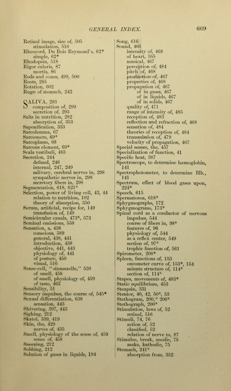 Retinal image, size of, 505 stimulation, 51(5 Rheocord, Du Bois Reymond's, 62* simple, 62* Rhodopsin, 518 Rigor caloris, 87 mortis, 86 Rods and cones, 499, 500 Roots, 285 Rotation, 602 Rugae of stomach, 242 OALIVA, 293 0 composition of, 299 secretion of, 293 Salts in nutrition, 282 absorption of, 353 Saponification, 333 Sarcolemma, 67 Sarcomere, 69* Barcoplasm, 68 Sarcous element, 69* Scala vestibuli, 483 Secretion, 244 denned, 246 internal, 247, 249 salivary, cerebral nerves in, 298 sympathetic nerves in, 298 secretory fibers in, 298 Segmentation, 618, 621* Selection, power of living cell, 43, 44 relation to nutrition, 102 theory of absorption, 350 Serum, artificial, recipe for, 149 transfusion of, 149 Semicircular canals, 473*, 573 Seminal emissions, 558 Sensation, a, 438 conscious, 589 general, 438, 441 introduction, 438 objective, 441, 443 physiology of, 441 of posture, 450 vi«ual, 516 Sense-cell, sinneszelle, 538 of -mell, 458 of smell, physiology of, 459 of taste, 163 Sensibility, 51 iv Impulses, the course of, 545* I differentiation, 638 ition, I (3 Shivering, ..97, 443 Sighing, 212 Skatol, 339, 419 Skin, the, 129 nerves of, 135 Smell, physiology of tin- tense of, 159 • of, I5S zing, 212 Sobbing, 212 Solution of gases in liquids, 194 Song, 616 Sound, 466 intensity of, 468 of heart, 165 musical, 467 perception of, 484 pitch of, 468 production of, 467 properties of, 468 propagation of, 467 of in gases, 467 of in liquids, 467 of in solids, 467 quality of, 471 range of intensity of, 485 reception of, 483 reflection and refraction of, 468 sensation of, 484 theories of reception of, 484 transmission of, 479 velocity of propagation, 467 Special senses, the, 457 Specialization of function, 41 Specific heat, 387 Spectroscope, to determine haemoglobin. 141 Spectrophotometer, to determine Hb.. 141 Spectrum, effect of blood gases upon. 224* Speech, 615 Spermatozoa, 618* Sphygmographs, 172 Sphygmograms, 173* Spinal cord as a conductor of nervous impulses, 544 course of fibers in, 98* features of, 96 physiology of, 544 as a reflex center, 549 section of, 97* trophic function of, 561 Spirometer, 208* Spleen, functions of, 153 oncometer curve of, 153*, 154 minute structure of, 114* section of, 114* Stapes, movements of, 483* Static equilibrium, 453 Steapsin, 331 Stentor, 40, 42, 50* 5:5 Stethogram, 200,* 206* Btethograph, 200* Stimulation, laws of, 52 retinal, 516 Stimuli, 71, 76 action of, 52 classified, 5-j relation of nerve to, 87 Stimulus, break, anodic, 75 make, kathodic, 76 Stomach, 241* absorption from, 352