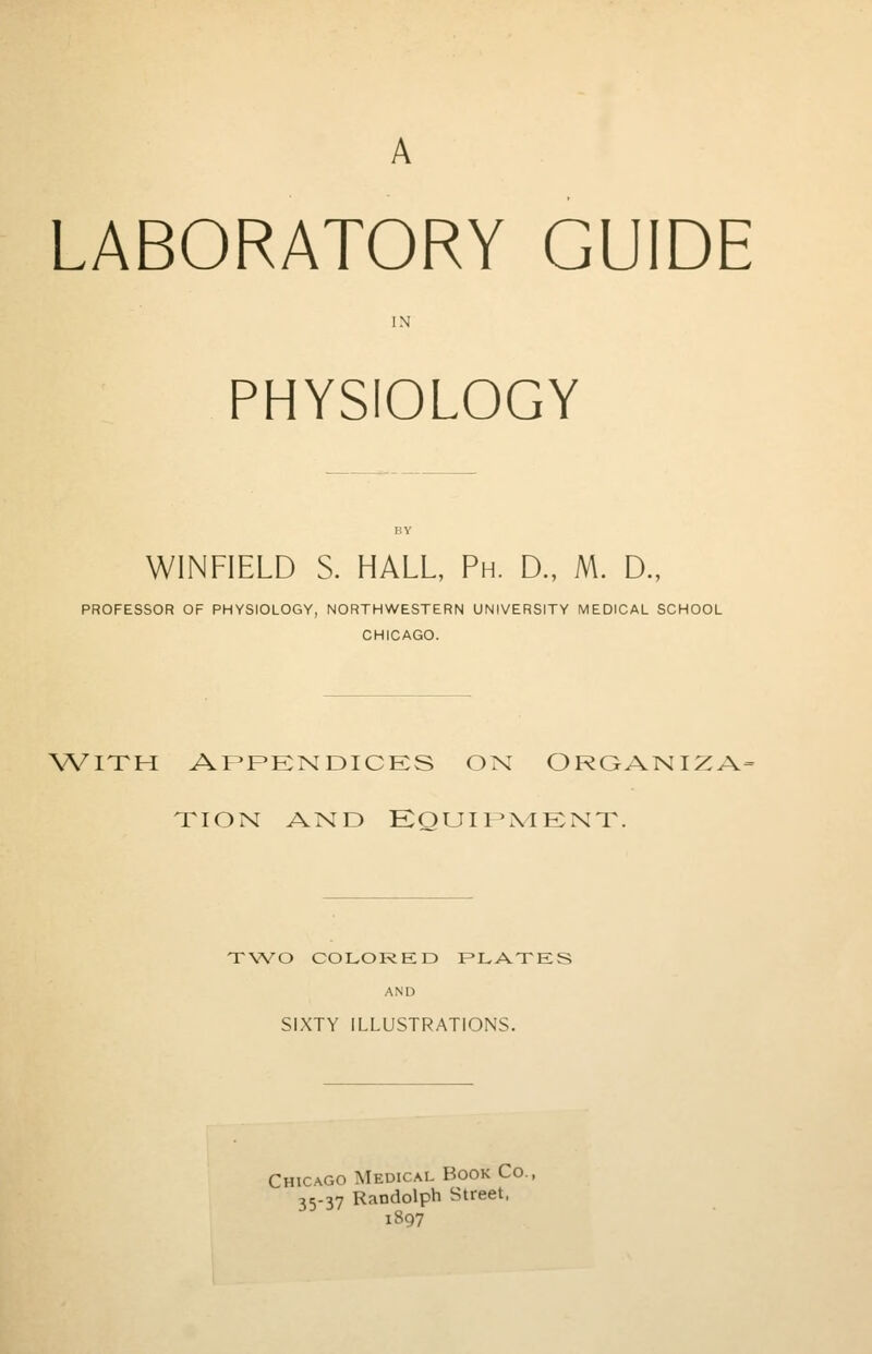 LABORATORY GUIDE PHYSIOLOGY WiNFIELD S. HALL, Ph. D., M. D., PROFESSOR OF PHYSIOLOGY, NORTHWESTERN UNIVERSITY MEDICAL SCHOOL CHICAGO. with appendices on organiz.v tion and Equipment. TWO COLORED PLATES AND SIXTY ILLUSTRATIONS. Chicago Medical Book Co. 35-37 Randolph Street, 1897