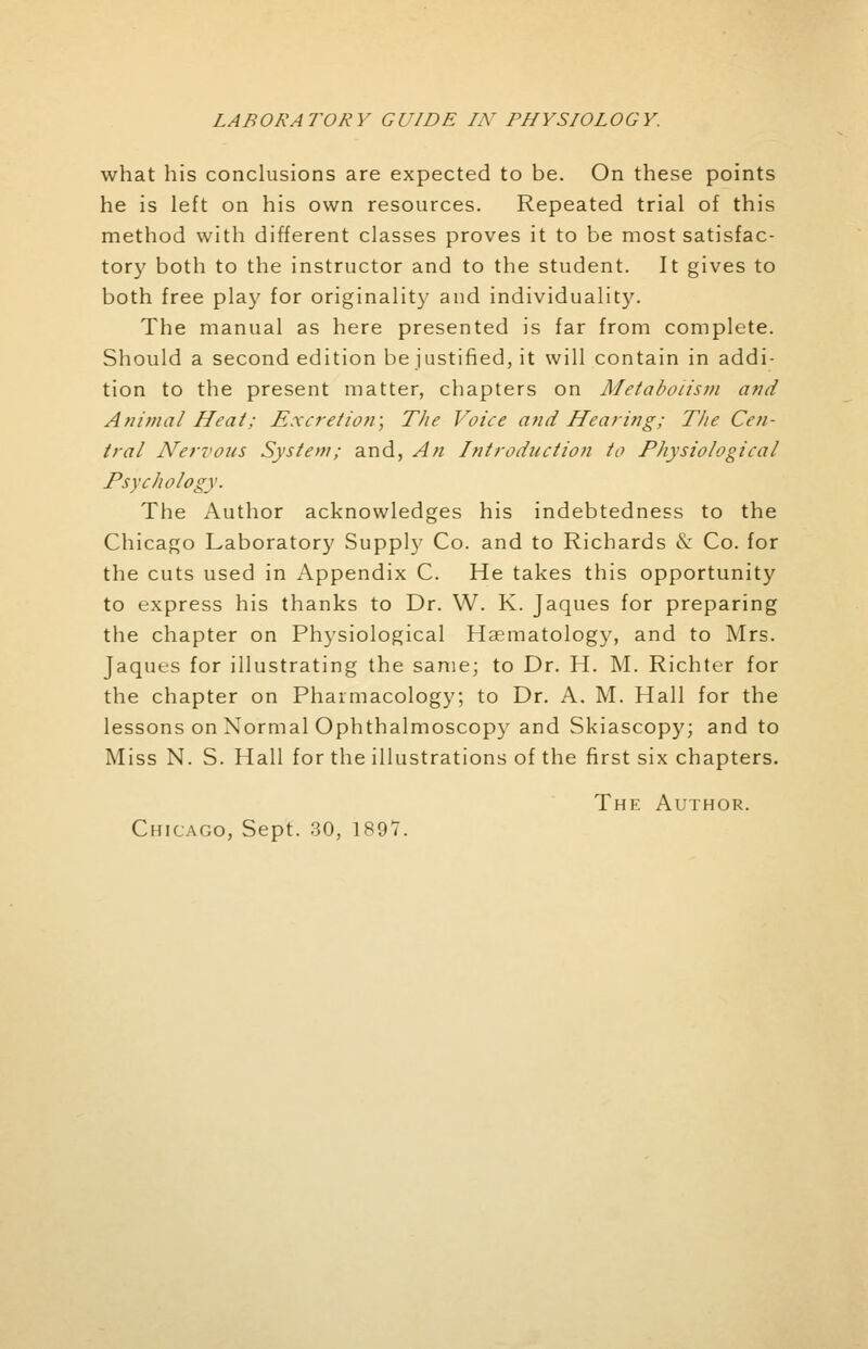 what his conclusions are expected to be. On these points he is left on his own resources. Repeated trial of this method with different classes proves it to be most satisfac- tory both to the instructor and to the student. It gives to both free play for originality and individuality. The manual as here presented is far from complete. Should a second edition be justified, it will contain in addi- tion to the present matter, chapters on Metabolism and Animal Heat; Excretion; The Voice and Hearing; The Cen- tral Nervous System; and, An Introduction to Physiological Psychology. The Author acknowledges his indebtedness to the Chicago Laboratory Supply Co. and to Richards & Co. for the cuts used in Appendix C. He takes this opportunity to express his thanks to Dr. W. K. Jaques for preparing the chapter on Physiological Hematology, and to Mrs. Jaques for illustrating the same; to Dr. H. M. Richter for the chapter on Pharmacology; to Dr. A. M. Hall for the lessons on Normal Ophthalmoscopy and Skiascopy; and to Miss N. S. Hall for the illustrations of the first six chapters. The Author. Chicago, Sept. 30, 189V.