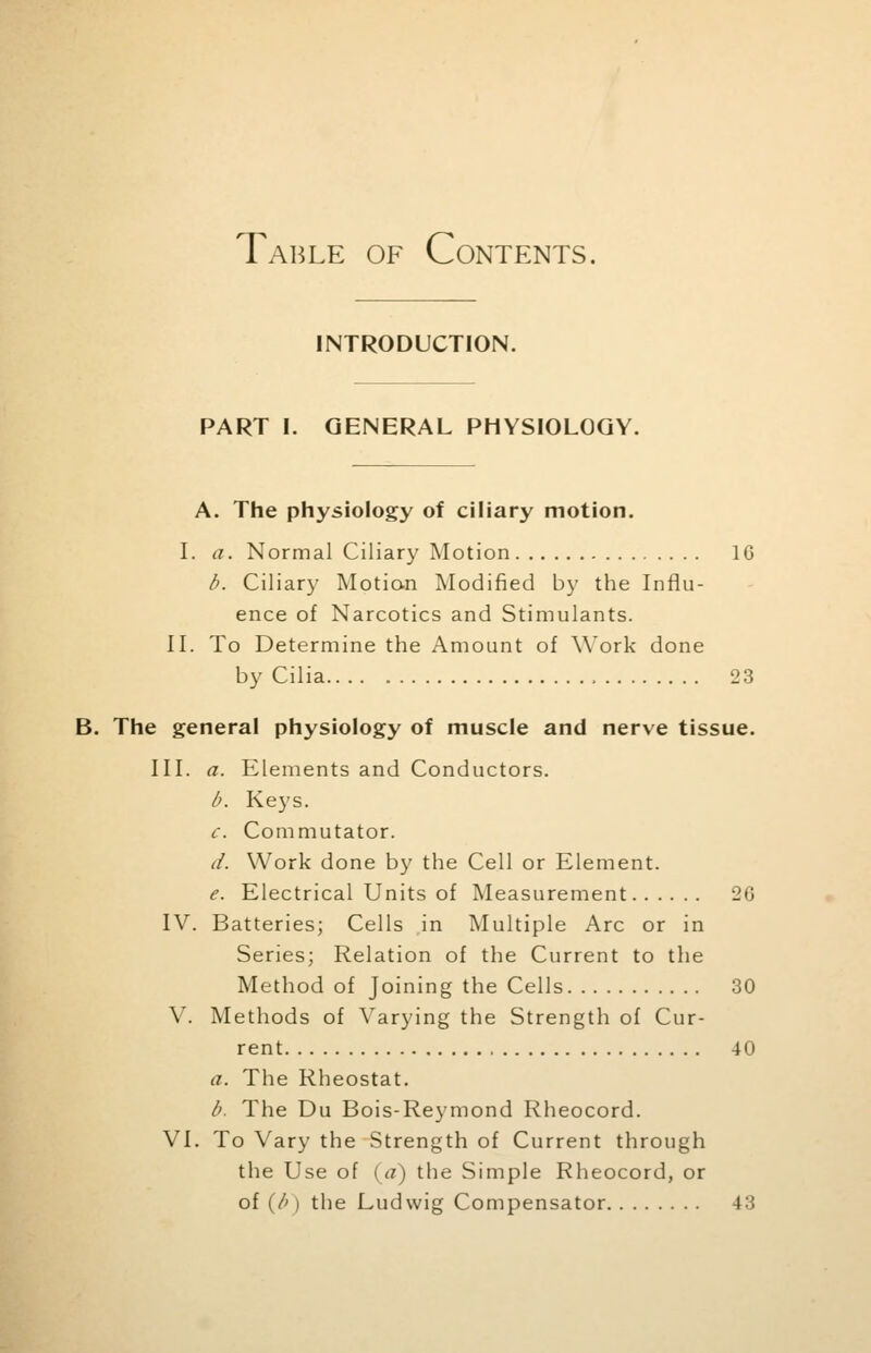 Table of Contents. INTRODUCTION. PART I. GENERAL PHYSIOLOGY. A. The physiology of ciliary motion. I. a. Normal Ciliary Motion 1G b. Ciliary Motion Modified by the Influ- ence of Narcotics and Stimulants. II. To Determine the Amount of Work done by Cilia , 23 B. The general physiology of muscle and nerve tissue. III. a. Elements and Conductors. b. Keys. c. Commutator. d. Work done by the Cell or Element. e. Electrical Units of Measurement 26 IV. Batteries; Cells in Multiple Arc or in Series; Relation of the Current to the Method of Joining the Cells 30 V. Methods of Varying the Strength of Cur- rent 40 a. The Rheostat. b. The Du Bois-Reymond Rheocord. VI. To Vary the Strength of Current through the Use of {a) the Simple Rheocord, or of (/>) the Ludwig Compensator 43