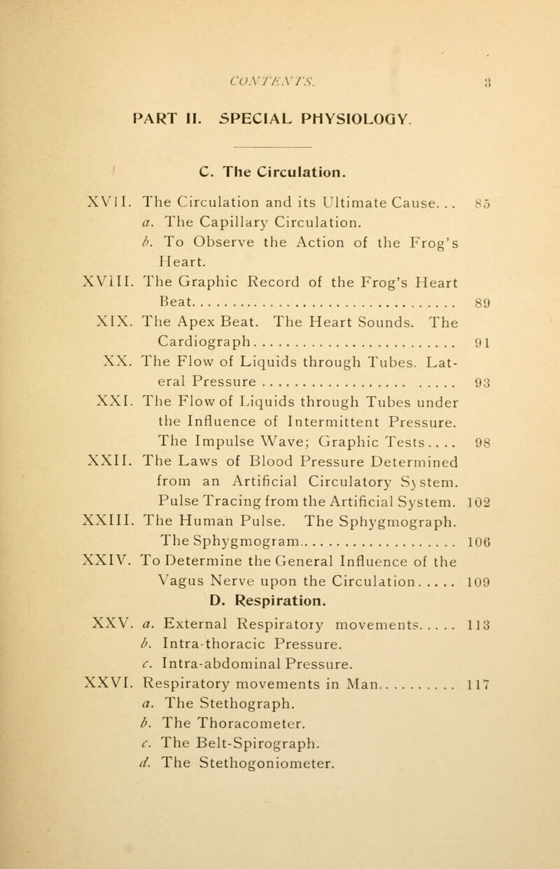 PART II. SPECIAL PHYSIOLOGY C. The Circulation. XVII. The Circulation and its Ultimate Cause. .. a. The Capillary Circulation. b. To Observe the Action of the Frog's Heart. XVIII. The Graphic Record of the Frog's Heart Beat 89 XIX. The Apex Beat. The Heart Sounds. The Cardiograph 91 XX. The Flow of Liquids through Tubes. Lat- eral Pressure 93 XXI. The Flow of Liquids through Tubes under the Influence of Intermittent Pressure. The Impulse Wave; Graphic Tests .... 98 XXII. The Laws of Blood Pressure Determined from an Artificial Circulatory S)Stem. Pulse Tracing from the Artificial System. 102 XXIII. The Human Pulse. The Sphygmograph. The Sphygmogram 106 XXIV. To Determine the General Influence of the Vagus Nerve upon the Circulation 109 D. Respiration. XXV. a. External Respiratory movements 113 b. Intrathoracic Pressure. c. Intra-abdominal Pressure. XXVI. Respiratory movements in Man 117 a. The Stethograph. b. The Thoracometer. c. The Belt-Spirograph. d. The Stethogoniometer.