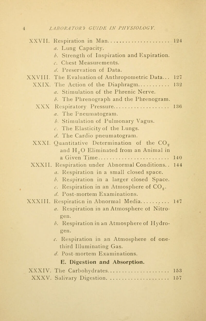 XXVII. Respiration in Man 124 a. Lung Capacity. b. Strength of Inspiration and Expiration. i. Chest Measurements. ii. Preservation of Data. XXVIII. The Evaluation of Anthropometric Data... 127 XXIX. The Action of the Diaphragm 132 a. Stimulation of the Phrenic Nerve. b. The Phrenograph and the Phrenogram. XXX Respiratory Pressure 136 a. The Pneumatogram. b. Stimulation of Pulmonary Vagus. c. The Elasticity of the Lungs. d. The Cardio pneumatogram. XXXI. Quantitative Determination of the COs and H.,0 Eliminated from an Animal in a Given Time 140 XXXII. Respiration under Abnormal Conditions. . 144 a. Respiration in a small closed space. b. Respiration in a larger closed Space. c. Respiration in an Atmosphere of C02. d. Post-mortem Examinations. XXX III. Respiration in Abnormal Media 14 V a. Respiration in an Atmosphere of Nitro- gen. b. Respiration in an Atmosphere of Hydro- gen. c. Respiration in an Atmosphere of one- third Illuminating Gas. d. Post-mortem Examinations. E. Digestion and Absorption. XXXIV. The Carbohydrates 153 XXXV. Salivary Digestion 157